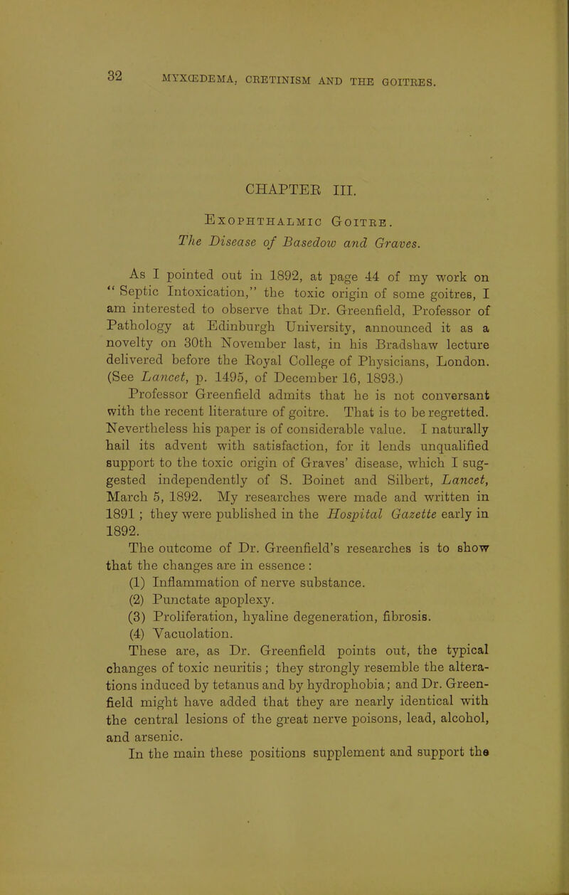 CHAPTEE III. Exophthalmic Goitre. The Disease of Basedow and Graves. As I pointed out in 1892, at page 44 of my work on  Septic Intoxication, the toxic origin of some goitres, I am interested to observe that Dr. Greenfield, Professor of Pathology at Edinburgh University, announced it as a novelty on 30th November last, in his Bradshaw lecture delivered before the Koyal College of Physicians, London. (See Lancet, p. 1495, of December 16, 1893.) Professor Greenfield admits that he is not conversant with the recent literature of goitre. That is to be regretted. Nevertheless his paper is of considerable value. I naturally hail its advent with satisfaction, for it lends unqualified support to the toxic origin of Graves' disease, which I sug- gested independently of S. Boinet and Silbert, Lancet, March 5, 1892. My researches were made and written in 1891 ; they were published in the Hospital Gazette early in 1892. The outcome of Dr. Greenfield's researches is to show that the changes are in essence : (1) Inflammation of nerve substance. (2) Punctate apoplexy. (3) Proliferation, hyaline degeneration, fibrosis. (4) Yacuolation. These are, as Dr. Greenfield points out, the typical changes of toxic neuritis ; they strongly resemble the altera- tions induced by tetanus and by hydrophobia; and Dr. Green- field might have added that they are nearly identical with the central lesions of the great nerve poisons, lead, alcohol, and arsenic. In the main these positions supplement and support the