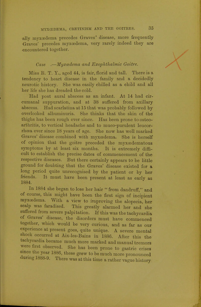 ally myxcedema precedes Graves' disease, more frequently Graves' precedes myxcedema, very rarely indeed they are encountered together. Case .—Myxcedema and Exophthalmic Goitre. Miss B. T. Y., aged 44, is fair, florid and tall. There is a tendency to heart disease in the family and a decidedly neurotic history. She was easily chilled as a child and all her life she has dreaded the cold. Had post aural abscess as an infant. At 14 had cir- cumanal suppuration, and at 38 suffered from axillary abscess. Had scarlatina at 15 that was probably followed by overlooked albuminuria. She thinks that the skin of the thighs has been rough ever since. Has been prone to osteo- arthritis, to vertical headache and to muco-purulent leucor- rhcea ever since 18 years of age. She now has well marked Graves' disease combined with myxcedema. She is herself of opinion that the goitre preceded the myxcedematous symptoms by at least six months. It is extremely diffi- cult to establish the precise dates of commencement of the respective diseases. But there certainly appears to be little ground for doubting that the Graves' disease existed for a long period quite unrecognised by the patient or by her friends. It must, have been present at least as early as 1884. In 1884 she began to lose her hair from dandruff, and of course, this might have been the first sign of incipient myxcedema. With a view to improving the alopecia, her scalp was faradised. This greatly alarmed her and she suffered from severe palpitation. If this was the tachycardia of Graves' disease, the disorders must have commenced together, which would be very curious, and as far as our experience at present goes, quite unique. A severe mental shock occurred at Aix-les-Bains in 1886. After this the tachycardia became much more marked and manual tremors were first observed. She has been prone to gastric crises since the year 1886, these grew to be much more pronounced during 1888-9. There was at this time a rather vague history