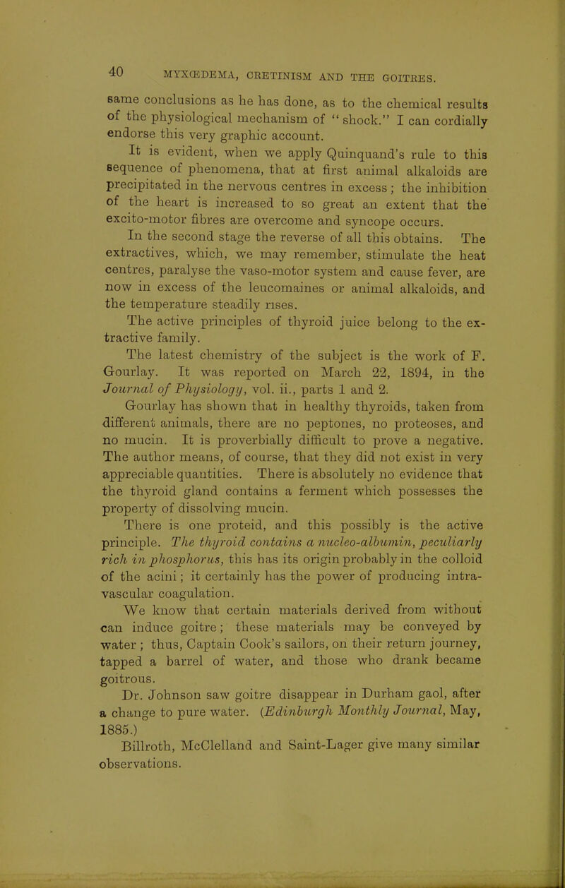 same conclusions as he has done, as to the chemical results of the physiological mechanism of  shock. I can cordially endorse this very graphic account. It is evident, when we apply Quinquand's rule to this sequence of phenomena, that at first animal alkaloids are precipitated in the nervous centres in excess; the inhibition of the heart is increased to so great an extent that the' excito-motor fibres are overcome and syncope occurs. In the second stage the reverse of all this obtains. The extractives, which, we may remember, stimulate the heat centres, paralyse the vaso-motor system and cause fever, are now in excess of the leucomaines or animal alkaloids, and the temperature steadily rises. The active principles of thyroid juice belong to the ex- tractive family. The latest chemistry of the subject is the work of F. Gourlay. It was reported on March 22, 1894, in the Journal of Physiology, vol. ii., parts 1 and 2. Gourlay has shown that in healthy thyroids, taken from different animals, there are no peptones, no proteoses, and no mucin. It is proverbially difficult to prove a negative. The author means, of course, that they did not exist in very appreciable quantities. There is absolutely no evidence that the thyroid gland contains a ferment which possesses the property of dissolving mucin. There is one proteid, and this possibly is the active principle. The thyroid contains a nucleo-albumin, peculiarly rich in phosphorus, this has its origin probably in the colloid of the acini; it certainly has the power of producing intra- vascular coagulation. We know that certain materials derived from without can induce goitre; these materials may be conveyed by water ; thus, Captain Cook's sailors, on their return journey, tapped a barrel of water, and those who drank became goitrous. Dr. Johnson saw goitre disappear in Durham gaol, after a change to pure water. (Edinburgh Monthly Journal, May, 1885.) Billroth, McClelland and Saint-Lager give many similar observations.