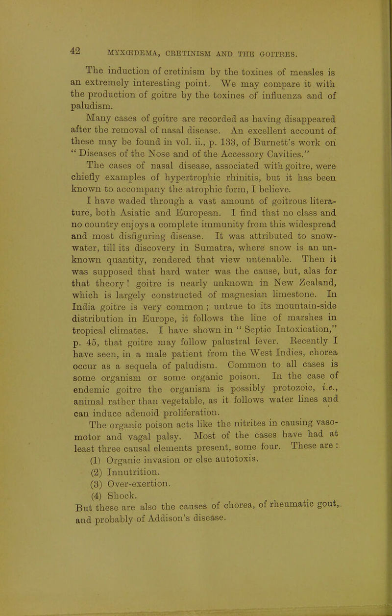 The induction of cretinism by the toxines of measles is an extremely interesting point. We may compare it with the production of goitre by the toxines of influenza and of paludism. Many cases of goitre are recorded as having disappeared after the removal of nasal disease. An excellent account of these may be found in vol. ii., p. 133, of Burnett's work on  Diseases of the Nose and of the Accessory Cavities. The cases of nasal disease, associated with goitre, were chiefly examples of hypertrophic rhinitis, but it has been known to accompany the atrophic form, I believe. I have waded through a vast amount of goitrous litera- ture, both Asiatic and European. I find that no class and no country enjoys a complete immunity from this widespread and most disfiguring disease. It was attributed to snow- water, till its discovery in Sumatra, where snow is an un- known quantity, rendered that view untenable. Then it was supposed that hard water was the cause, but, alas for that theory ! goitre is nearly unknown in New Zealand, which is largely constructed of magnesian limestone. In India goitre is very common ; untrue to its mountain-side distribution in Europe, it follows the line of marshes in tropical climates. I have shown in  Septic Intoxication, p. 45, that goitre may follow palustral fever. Eecently I have seen, in a male patient from the West Indies, chorea occur as a sequela of paludism. Common to all cases is some organism or some organic poison. In the case of endemic goitre the organism is possibly protozoic, i.e., animal rather than vegetable, as it follows water lines and can induce adenoid proliferation. The organic poison acts like the nitrites in causing vaso- motor and vagal palsy. Most of the cases have had at least three causal elements present, some four. These are : (1) Organic invasion or else autotoxis. (2) Innutrition. (3) Over-exertion. (4) Shock. But these are also the causes of chorea, of rheumatic gout, and probably of Addison's disease.