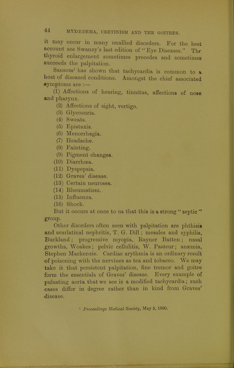 it may occur in many unallied disorders. For the best account see Swanzy's last edition of  Eye Diseases. The thyroid enlargement sometimes precedes and sometimes succeeds the palpitation. Sansom1 has shown that tachycardia is common to a host of diseased conditions. Amongst the chief associated symptoms are :— (I) Affections of hearing, tinnitus, affections of nose and pharynx. (2) Affections of sight, vertigo. (3) Glycosuria. (4) Sweats. (5) Epistaxis. (6) Menorrhagia. (7) Headache. (8) Fainting. (9) Pigment changes. (10) Diarrhoea. (II) Dyspepsia. (12) Graves' disease. (13) Certain neuroses. (14) Rheumatism. (15) Influenza. (16) Shock. But it occurs at once to us that this is a strong  septic  group. Other disorders often seen with palpitation are phthisis and scarlatinal nephritis, T. G. Dill; measles and syphilis, Buckland; progressive myopia, Rayner Batten; nasal .growths, AVoakes; pelvic cellulitis, W. Pasteur; anaemia, Stephen Mackenzie. Cardiac arythmia is an ordinary result of poisoning with the nervines as tea and tobacco. We may take it that persistent palpitation, fine tremor and goitre form the essentials of Graves' disease. Every example of pulsating aorta that we see is a modified tachycardia; such cases differ in degree rather than in kind from Graves' disease. 1 Proceedings Medical Society, May 5, 1890.