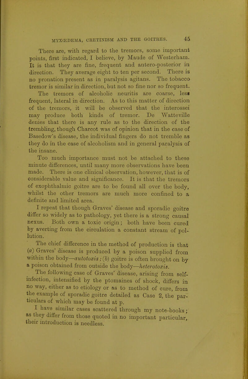 There are, with regard to the tremors, some important points, first indicated, I believe, by Maude of Westerham. It is that they are fine, frequent and antero-posterior in direction. They average eight to ten per second. There is no pronation present as in paralysis agitans. The tobacco tremor is similar in direction, but not so fine nor so frequent. The tremors of alcoholic neuritis are coarse, less frequent, lateral in direction. As to this matter of direction of the tremors, it will be observed that the interossei may produce both kinds of tremor. De Watteville denies that there is any rule as to the direction of the trembling, though Charcot was of opinion that in the case of Basedow's disease, the individual fingers do not tremble as they do in the case of alcoholism and in general paralysis of the insane. Too much importance must not be attached to these minute differences, until many more observations have been made. There is one clinical observation, however, that is of considerable value and significance. It is that the tremors of exophthalmic goitre are to be found all over the body, whilst the other tremors are much more confined to a definite and limited area. I repeat that though Graves' disease and sporadic goitre differ so widely as to pathology, yet there is a strong causal nexus. Both own a toxic origin; both have been cured by averting from the circulation a constant stream of pol- lution. The chief difference in the method of production is that (a) Graves' disease is produced by a poison supplied from within the body—autotoxis; (b) goitre is often brought on by a poison obtained from outside the body—heterotoxis. The following case of Graves' disease, arising from self- infection, intensified by the ptomaines of shock, differs in no way, either as to etiology or as to method of cure, from the example of sporadic goitre detailed as Case 2, the par- ticulars of which may be found at p. I have similar cases scattered through my note-books; as they differ from those quoted in no important particular] their introduction is needless.