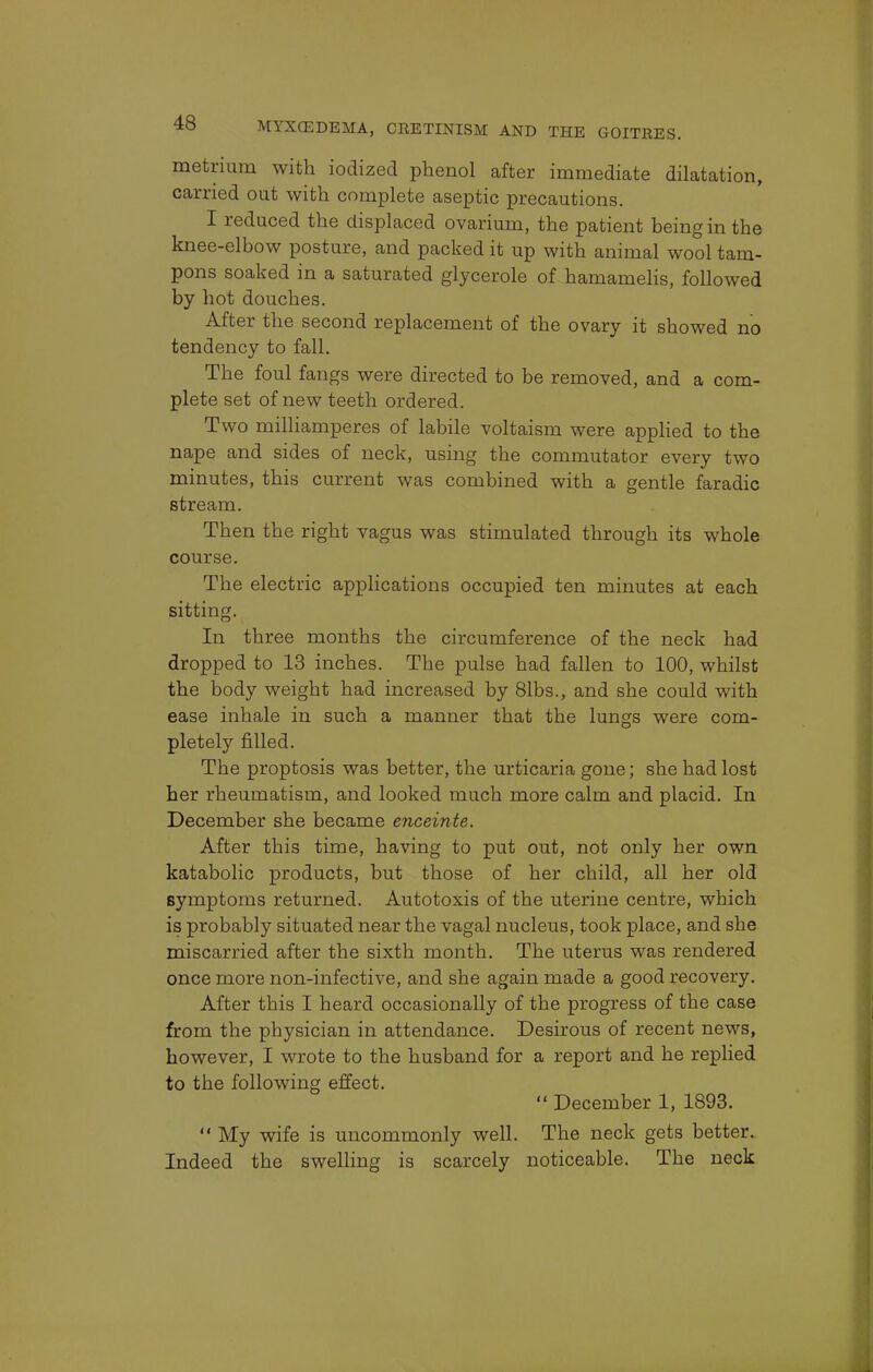 metrium with iodized phenol after immediate dilatation, carried out with complete aseptic precautions. I reduced the displaced ovarium, the patient being in the knee-elbow posture, and packed it up with animal wool tam- pons soaked in a saturated glycerole of hamamelis, followed by hot douches. After the second replacement of the ovary it showed no tendency to fall. The foul fangs were directed to be removed, and a com- plete set of new teeth ordered. Two milliamperes of labile voltaism were applied to the nape and sides of neck, using the commutator every two minutes, this current was combined with a gentle faradic stream. Then the right vagus was stimulated through its whole course. The electric applications occupied ten minutes at each sitting. In three months the circumference of the neck had dropped to 13 inches. The pulse had fallen to 100, whilst the body weight had increased by 81bs., and she could with ease inhale in such a manner that the lungs were com- pletely filled. The proptosis was better, the urticaria gone; she had lost her rheumatism, and looked much more calm and placid. In December she became enceinte. After this time, having to put out, not only her own katabolic products, but those of her child, all her old symptoms returned. Autotoxis of the uterine centre, which is probably situated near the vagal nucleus, took place, and she miscarried after the sixth month. The uterus was rendered once more non-infective, and she again made a good recovery. After this I heard occasionally of the progress of the case from the physician in attendance. Desirous of recent news, however, I wrote to the husband for a report and he replied to the following effect.  December 1, 1893.  My wife is uncommonly well. The neck gets better. Indeed the swelling is scarcely noticeable. The neck
