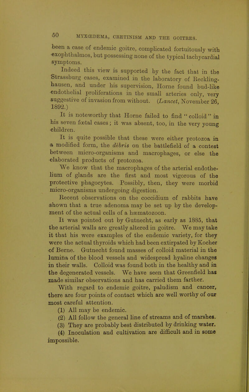 been a case of endemic goitre, complicated fortuitously with exophthalmos, but possessing none of the typical tachycardial symptoms. Indeed this view is supported by the fact that in the Strassburg cases, examined in the laboratory of Eeckling- hausen, and under his supervision, Home found bud-like endothelial proliferations in the small arteries only, very suggestive of invasion from without. {Lancet, November 26 1892.) It is noteworthy that Home failed to find  colloid  in his seven foetal cases; it was absent, too, in the very young children. It is quite possible that these were either protozoa in a modified form, the debris on the battlefield of a contest between micro-organisms and macrophages, or else the elaborated products of protozoa. We know that the macrophages of the arterial endothe- lium of glands are the first and most vigorous of the protective phagocytes. Possibly, then, they were morbid micro-organisms undergoing digestion. Recent observations on the coccidium of rabbits have shown that a true adenoma may be set up by the develop- ment of the actual cells of a haematozoon. It was pointed out by Gutnecht, as early as 1885, that the arterial walls are greatly altered in goitre. We may take it that his were examples of the endemic variety, for they were the actual thyroids which had been extirpated by Kocher of Berne. Gutnecht found masses of colloid material in the lumina of the blood vessels and widespread hyaline changes in their walls. Colloid was found both in the healthy and in the degenerated vessels. We have seen that Greenfield has made similar observations and has carried them farther. With regard to endemic goitre, paludism and cancer, there are four points of contact which are well worthy of our most careful attention. (1) All may be endemic. (2) All follow the general line of streams and of marshes. (3) They are probably best distributed by drinking water. (4) Inoculation and cultivation are difficult and in some impossible.