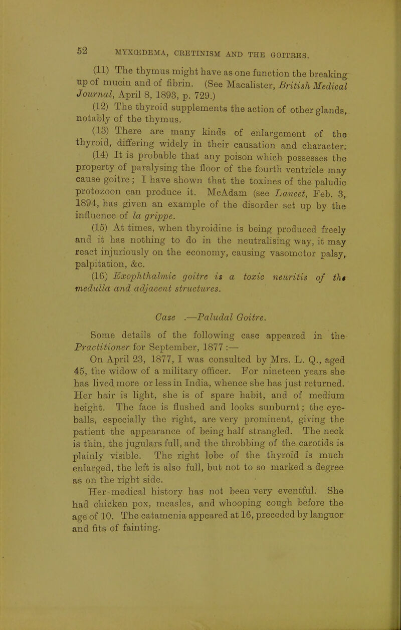 (11) The thymus might have as one function the breaking up of mucin and of fibrin. (See Macalister, British Medical Journal, April 8, 1893, p. 729.) (12) The thyroid supplements the action of other glands, notably of the thymus. (13) There are many kinds of enlargement of the thyroid, differing widely in their causation and character: (14) It is probable that any poison which possesses the property of paralysing the floor of the fourth ventricle may cause goitre; I have shown that the toxines of the paludic protozoon can produce it. McAdam (see Lancet, Feb. 3, 1894, has given an example of the disorder set up by the influence of la grippe. (15) At times, when thymidine is being produced freely and it has nothing to do in the neutralising way, it may react injuriously on the economy, causing vasomotor palsy, palpitation, &c. (10) Exophthalmic goitre is a toxic neuritis of th$ medulla and adjacent structures. Case .—Paludal Goitre. Some details of the following case appeared in the Practitioner for September, 1877 :— On April 23, 1877, I was consulted by Mrs. L. Q., aged 45, the widow of a military officer. For nineteen years she has lived more or less in India, whence she has just returned. Her hair is light, she is of spare habit, and of medium height. The face is flushed and looks sunburnt; the eye- balls, especially the right, are very prominent, giving the patient the appearance of being half strangled. The neck is thin, the jugulars full, and the throbbing of the carotids is plainly visible. The right lobe of the thyroid is much enlarged, the left is also full, but not to so marked a degree as on the right side. Her medical history has not been very eventful. She had chicken pox, measles, and whooping cough before the age of 10. The catamenia appeared at 16, preceded by languor and fits of fainting.