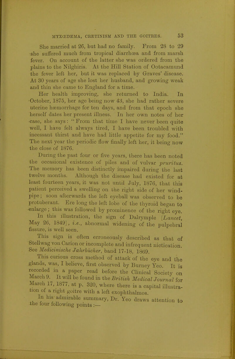 She married at 26, but had no family. From 28 to 29 she suffered much from tropical diarrhoea and from marsh fever. On account of the latter she was ordered from the plains to the Nilghiris. At the Hill Station of Ootacamund the fever left her, but it was replaced by Graves' disease. At 30 years of age she lost her husband, and growing weak and thin she came to England for a time. Her health improving, she returned to India. In October, 1875, her age being now 43, she had rather severe uterine hemorrhage for ten da}^s, and from that epoch she herself dates her present illness. In her own notes of her case, she says: From that time I have never been quite well, I have felt always tired, I have been troubled with incessant thirst and have had little appetite for my food. The next year the periodic flow finally left her, it being now the close of 1876. During the past four or five years, there has been noted the occasional existence of piles and of vulvar pruritus. The memory has been distinctly impaired during the last twelve months. Although the disease had existed for at least fourteen years, it was not until July, 1876, that this patient perceived a swelling on the right side of her wind- pipe ; soon afterwards the left eyeball was observed to be protuberant. Ere long the left lobe of the thyroid began to enlarge; this was followed by prominence of the right eye. In this illustration, the sign of Dalrymple [Lancet, May 26, 1849], i.e., abnormal widening of the pulpebral fissure, is well seen. This sign is often erroneously described as that of Stellwag von Carion or incomplete and infrequent nictication. See Medicinische Jahrbiioher, band 17-18, 1869. This curious cross method of attack of the eye and the glands, was, I believe, first observed by Burney Yeo. It is recorded in a paper read before the Clinical Society on March 9. It will be found in the British Medical Journal for March 17, 1877, at p. 320, where there is a capital illustra- tion of a right goitre with a left exophthalmos. In his-admirable summary, Dr. Yeo draws attention to tne lour following points :—