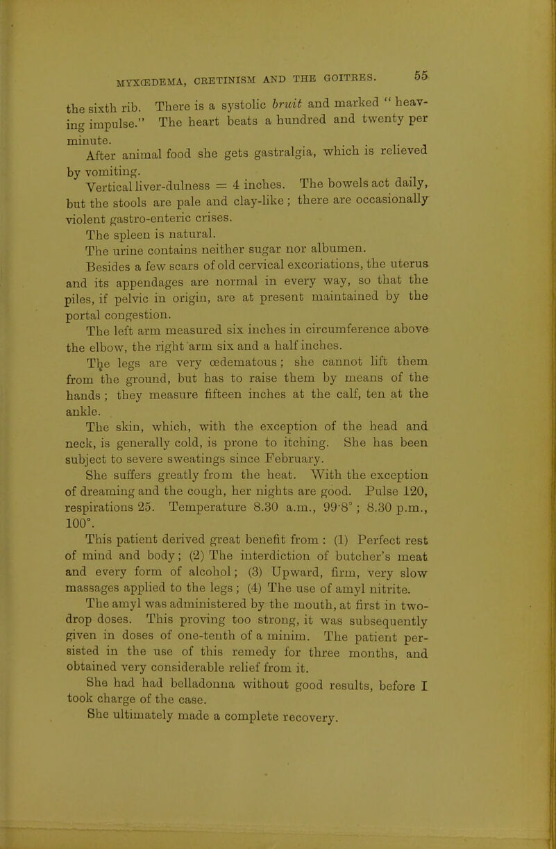 the sixth rib. There is a systolic bruit and marked  heav- ing impulse. The heart beats a hundred and twenty per minute. . After animal food she gets gastralgia, which is relieved by vomiting. Vertical liver-dulness = 4 inches. The bowels act daily, but the stools are pale and clay-like; there are occasionally violent gastroenteric crises. The spleen is natural. The urine contains neither sugar nor albumen. Besides a few scars of old cervical excoriations, the uterus and its appendages are normal in every way, so that the piles, if pelvic in origin, are at present maintained by the portal congestion. The left arm measured six inches in circumference above the elbow, the right arm six and a half inches. The legs are very oedematous; she cannot lift them from the ground, but has to raise them by means of the hands ; they measure fifteen inches at the calf, ten at the ankle. The skin, which, with the exception of the head and neck, is generally cold, is prone to itching. She has been subject to severe sweatings since February. She suffers greatly from the heat. With the exception of dreaming and the cough, her nights are good. Pulse 120, respirations 25. Temperature 8.30 a.m., 99'8° ; 8.30 p.m., 100°. This patient derived great benefit from : (1) Perfect rest of mind and body; (2) The interdiction of butcher's meat and every form of alcohol; (3) Upward, firm, very slow massages applied to the legs ; (4) The use of amyl nitrite. The amyl was administered by the mouth, at first in two- drop doses. This proving too strong, it was subsequently given in doses of one-tenth of a minim. The patient per- sisted in the use of this remedy for three months, and obtained very considerable relief from it. She had had belladonna without good results, before I took charge of the case. She ultimately made a complete recovery.