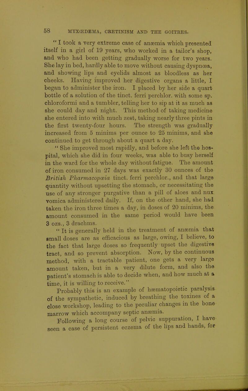  I took a very extreme case of anaemia which presented itself in a girl of 19 years, who worked in a tailor's shop, and who had been getting gradually worse for two years. She lay in bed, hardly able to move without causing dyspnoea, and showing lips and eyelids almost as bloodless as her cheeks. Having improved her digestive organs a little, I began to administer the iron. I placed by her side a quart bottle of a solution of the tinct. ferri perchlor. with some sp. chloroformi and a tumbler, telling her to sip at it as much as she could day and night. This method of taking medicine she entered into with much zest, taking nearly three pints in the first twenty-four hours. The strength was gradually increased from 5 minims per ounce to 25 minims, and she continued to get through about a quart a day.  She improved most rapidly, and before she left the hos- pital, which she did in four weeks, was able to busy herself in the ward for the whole day without fatigue. The amount of iron consumed in 27 days was exactly 30 ounces of the British Pharmacopoeia tinct. ferri perchlor., and that large quantity without upsetting the stomach, or necessitating the use of any stronger purgative than a pill of aloes and nux vomica administered daily. If, on the other hand, she had taken the iron three times a day, in doses of 20 minims, the amount consumed in the same period would have been 3 ozs., 3 drachms.  It is generally held in the treatment of anaemia that small doses are as efficacious as large, owing, I believe, to the fact that large doses so frequently upset the digestive tract, and so prevent absorption. Now, by the continuous method, with a tractable patient, one gets a very large amount taken, but in a very dilute form, and also the patient's stomach is able to decide when, and how much at a time, it is willing to receive. Probably this is an example of haematopoietic paralysis of the sympathetic, induced by breathing the toxines of a close workshop, leading to the peculiar changes in the bone marrow which accompany septic anaemia. Following a long course of pelvic suppuration, I have seen a case of persistent eczema of the lips and hands, for