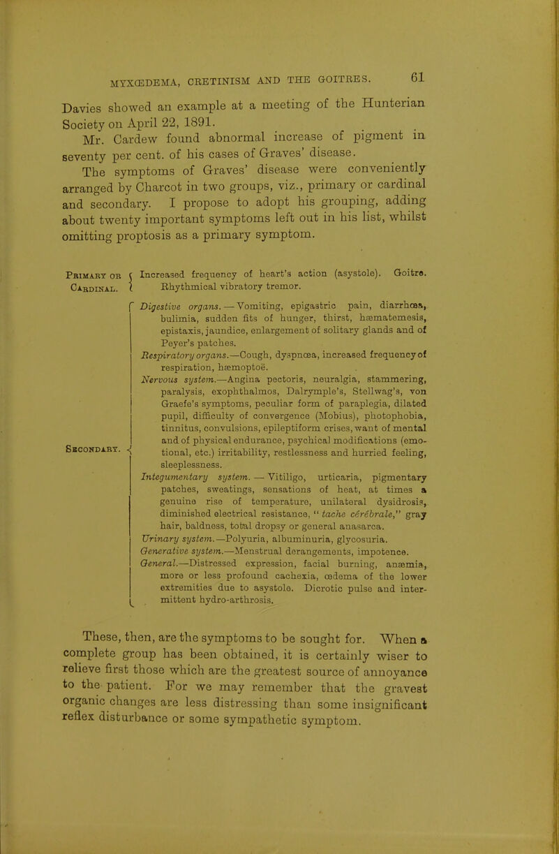 Davies showed an example at a meeting of the Hunterian Society on April 22, 1891. Mr. Cardew found abnormal increase of pigment in seventy per cent, of his cases of Graves' disease. The symptoms of Graves' disease were conveniently arranged by Charcot in two groups, viz., primary or cardinal and secondary. I propose to adopt his grouping, adding about twenty important symptoms left out in his list, whilst omitting proptosis as a primary symptom. Primary or ( Increased frequency of heart's action (asystole). Goitre. Cxbdinal. ( Rhythmical vibratory tremor. Digestive organs. — Vomiting, epigastric pain, diarrhea*, bulimia, sudden fits of hunger, thirst, haematemesis, epistaxis, jaundice, enlargement of solitary glands and of Peyer's patches. Respiratory organs.—Cougb, dyspnoea, increased frequency of respiration, hsemoptoe. Nervous system.—Angina pectoris, neuralgia, stammering, paralysis, exophthalmos, Dalrymple's, Stellwag's, von Graefe's symptoms, peculiar form of paraplegia, dilated pupil, difficult}' of convergence (Mobius), photophobia, tinnitus, convulsions, epileptiform crises, want of mental and of physical endurance, psychical modifications (emo- Sbcondarx. tional, etc.) irritability, restlessness and hurried feeling, sleeplessness. Integumentary system. — Vitiligo, urticaria, pigmentary patches, sweatings, sensations of heat, at times a genuine rise of temperature, unilateral dysidrosis, diminished electrical resistance,  tache cerebrate, gray hair, baldness, total dropsy or general anasarca. Urinary system.—Polyuria, albuminuria, glycosuria. Generative system.—Menstrual derangements, impotence. General.—Distressed expression, facial burning, anaemia, more or less profound cachexia, oedema of the lower extremities due to asystole. Dicrotic pulse and inter- im mittent hydro-arthrosis. These, then, are the symptoms to be sought for. When a complete group has been obtained, it is certainly wiser to relieve first those which are the greatest source of annoyance to the- patient. For we may remember that the gravest organic changes are less distressing than some insignificant reflex disturbance or some sympathetic symptom.