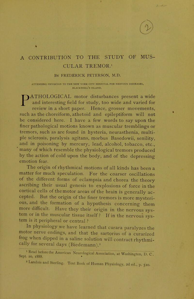 A CONTRIBUTION TO THE STUDY OF MUS- CULAR TREMOR.1 By FREDERICK PETERSON, M.D. ATHOLOGICAL motor disturbances present a wide and interesting field for study, too wide and varied for review in a short paper. Hence, grosser movements, such as the choreiform, athetoid and epileptiform will not be considered here. I have a few words to say upon the finer pathological motions known as muscular tremblings or tremors, such as are found in hysteria, neurasthenia, multi- ple sclerosis, paralysis agitans, morbus Basedowii, senility, and in poisoning by mercury, lead, alcohol, tobacco, etc., many of which resemble the physiological tremors produced by the action of cold upon the body, and of the depressing emotion fear. The origin of rhythmical motions of all kinds has been a matter for much speculation. For the coarser oscillations of the different forms of eclampsia and chorea the theory ascribing their usual genesis to explosions of force in the cortical cells of the motor areas of the brain is generally ac- cepted. But the origin of the finer tremors is more mysteri- ous, and the formation of a hypothesis concerning them more difficult. Have they their origin in the nervous sys- tem or in the muscular tissue itself? If in the nervous sys- tem is it peripheral or central ? In physiology we have learned that curara paralyzes the motor nerve endings, and that the sartorius of a curarized frog when dipped in a saline solution will contract rhythmi- cally for several days (Biedemann).2 ' Read before the American Neurolog ^Association, at Washington, D. C. bept. 20, 1888. * 2 Landois and Sterling. Text Book of Human Physiology, 2d ed, p. 510. ATTENDING PHYSICIAN TO THE NEW YORK CITY HOSPITAL FOR NERVOUS DISSEASES, BLACKWELL'S ISLAND.