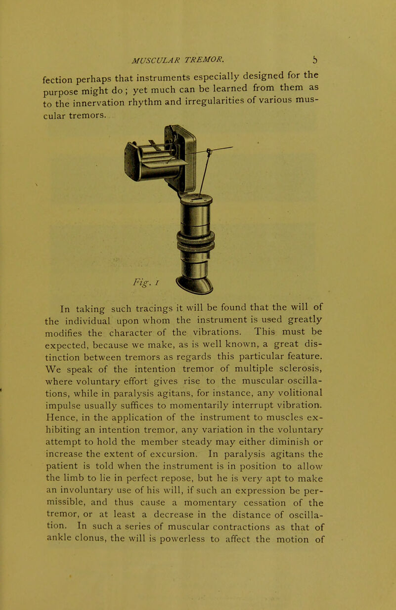 fection perhaps that instruments especially designed for the purpose might do; yet much can be learned from them as to the innervation rhythm and irregularities of various mus- cular tremors. In taking such tracings it will be found that the will of the individual upon whom the instrument is used greatly modifies the character of the vibrations. This must be expected, because we make, as is well known, a great dis- tinction between tremors as regards this particular feature. We speak of the intention tremor of multiple sclerosis, where voluntary effort gives rise to the muscular oscilla- tions, while in paralysis agitans, for instance, any volitional impulse usually suffices to momentarily interrupt vibration. Hence, in the application of the instrument to muscles ex- hibiting an intention tremor, any variation in the voluntary attempt to hold the member steady may either diminish or increase the extent of excursion. In paralysis agitans the patient is told when the instrument is in position to allow the limb to lie in perfect repose, but he is very apt to make an involuntary use of his will, if such an expression be per- missible, and thus cause a momentary cessation of the tremor, or at least a decrease in the distance of oscilla- tion. In such a series of muscular contractions as that of ankle clonus, the will is powerless to affect the motion of