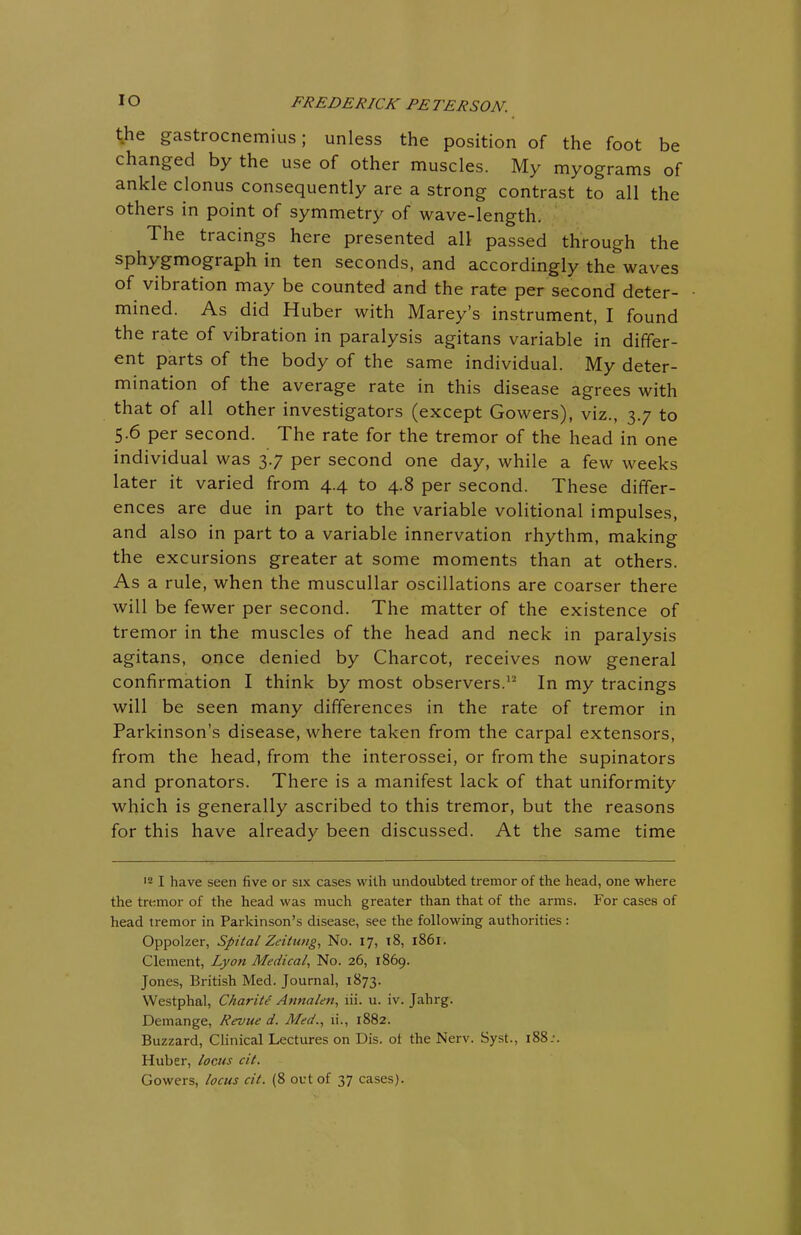 the gastrocnemius; unless the position of the foot be changed by the use of other muscles. My myograms of ankle clonus consequently are a strong contrast to all the others in point of symmetry of wave-length. The tracings here presented all passed through the sphygmograph in ten seconds, and accordingly the waves of vibration may be counted and the rate per second deter- mined. As did Huber with Marey's instrument, I found the rate of vibration in paralysis agitans variable in differ- ent parts of the body of the same individual. My deter- mination of the average rate in this disease agrees with that of all other investigators (except Gowers), viz., 37 to 5.6 per second. The rate for the tremor of the head in one individual was 3.7 per second one day, while a few weeks later it varied from 4.4 to 4.8 per second. These differ- ences are due in part to the variable volitional impulses, and also in part to a variable innervation rhythm, making the excursions greater at some moments than at others. As a rule, when the muscullar oscillations are coarser there will be fewer per second. The matter of the existence of tremor in the muscles of the head and neck in paralysis agitans, once denied by Charcot, receives now general confirmation I think by most observers.1- In my tracings will be seen many differences in the rate of tremor in Parkinson's disease, where taken from the carpal extensors, from the head, from the interossei, or from the supinators and pronators. There is a manifest lack of that uniformity which is generally ascribed to this tremor, but the reasons for this have already been discussed. At the same time 12 I have seen five or six cases with undoubted tremor of the head, one where the tremor of the head was much greater than that of the arms. For cases of head tremor in Parkinson's disease, see the following authorities: Oppolzer, Spital Zeitung, No. 17, 18, 1861. Clement, Lyon Medical, No. 26, 1869. Jones, British Med. Journal, 1873. Westphal, Charite Annalen, lii. u. iv. Jahrg. Demange, Revue d. Med., n\, 1882. Buzzard, Clinical Lectures on Dis. oi the Nerv. Syst., 188.•. Huber, locus cit. Gowers, locus cit. (8 out of 37 cases).