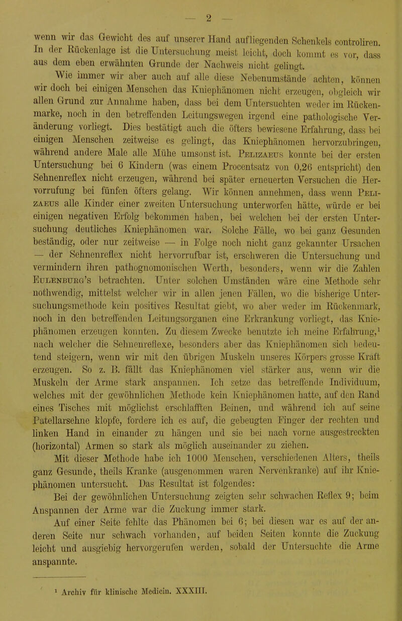 wenn wir das Gewicht des auf unserer Hand aufliegenden Schenkels controliren. In der Rückenlage ist die Untersuchung meist leicht, doch kommt es vor, dass aus dem eben erwähnten Grunde der Nachweis nicht gelingt. Wie immer wir aber auch auf alle diese Nebenumstände achten, können wir doch bei einigen Menschen das Kuiephänomen nicht erzeugen, obgleich wir allen Grund zur Annahme haben, dass bei dem Untersuchten weder im Kücken- marke, noch in den betreffenden Leitungswegen irgend eine pathologische Ver- änderung vorliegt. Dies bestätigt auch die öfters bewiesene Erfahrung, dass bei einigen Menschen zeitweise es gelingt, das Kniephänomen hervorzubringen, während andere Male alle Mühe umsonst ist. Pelizaetjs konnte bei der ersten Untersuchung bei 6 Kindern (was einem Procentsatz von 0,26 entspricht) den Sehnenreflex nicht erzeugen, während bei später erneuerten Versuchen die Her- vorrufung bei fünfen öfters gelang. Wir können annehmen, dass wenn Peli- zaeus alle Kinder einer zweiten Untersuchung unterworfen hätte, würde er bei einigen negativen Erfolg bekommen haben, bei welchen bei der ersten Unter- suchung deutliches Kniephänomen war. Solche Fälle, wo bei ganz Gesunden beständig, oder nur zeitweise — in Folge noch nicht ganz gekannter Ursachen — der Sehnenreflex nicht hervorrufbar ist, erschweren die Untersuchung und vermindern ihren pathognomonischen Werth, besonders, wenn wir die Zahlen Eulenbukg's betrachten. Unter solchen Umständen wäre eine Methode sehr nothwendig, mittelst welcher wir in allen jenen Fällen, wo die bisherige Unter- suchungsmethode kein positives Resultat giebt, wo aber weder im Rückenmark, noch in den betreffenden Leitungsorganen eine Erkrankung vorliegt, das Knie- phänomen erzeugen konnten. Zu diesem Zwecke benutzte ich meine Erfahrung,1 nach welcher die Sehnenreflexe, besonders aber das Kuiephänomen sich bedeu- tend steigern, wenn wir mit den übrigen Muskeln unseres Körpers grosse Kraft erzeugen. So z. B. fällt das Kniephänomen viel stärker aus, wenn wir die Muskeln der Arme stark anspannen. Ich setze das betreffende Individuum, welches mit der gewöhnlichen Methode kein Kniephänomen hatte, auf den Rand eines Tisches mit möglichst erschlafften Beinen, und während ich auf seine Patellarsehne klopfe, fordere ich es auf, die gebeugten Finger der rechten und linken Hand in einander zu hängen und sie bei nach vorne ausgestreckten (horizontal) Armen so stark als möglich auseinander zu ziehen. Mit dieser Methode habe ich 1000 Menschen, verschiedenen Alters, theils ganz Gesunde, theils Kranke (ausgenommen waren Nervenkranke) auf ihr Knie- phänomen untersucht. Das Resultat ist folgendes: Bei der gewöhnlichen Untersuchung zeigten sehr schwachen Reflex 9; beim Anspannen der Arme war die Zuckung immer stark. Auf einer Seite fehlte das Phänomen bei 6; bei diesen war es auf der an- deren Seite nur schwach vorhanden, auf beiden Seiten konnte die Zuckung- leicht und ausgiebig hervorgerufen werden, sobald der Untersuchte die Arme anspannte.