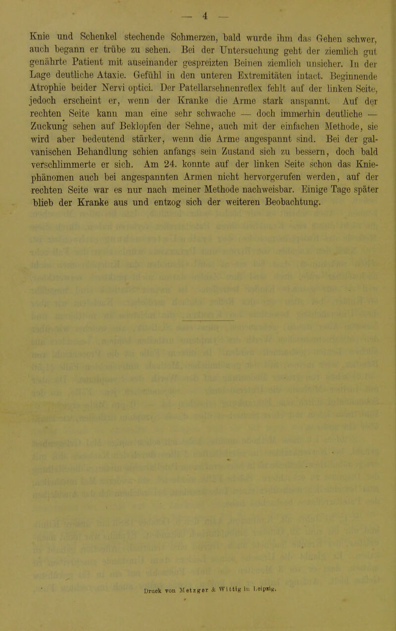 — 4 — Knie und Schenkel stechende Schmerzen, bald wurde ihm das Gehen schwer, auch begann er trübe zu sehen. Bei der Untersuchung geht der ziemlich gut genährte Patient mit auseinander gespreizten Beinen ziemlich unsicher. In der Lage deutliche Ataxie. Gefühl in den unteren Extremitäten iutact. Beginnende Atrophie beider Nervi optici. Der Patellarsehnenreflex fehlt auf der linken Seite, jedoch erscheint er, wenn der Kranke die Arme stark anspannt. Auf der rechten Seite kann man eine sehr schwache — doch immerhin deutliche — Zuckung sehen auf Beklopfen der Sehne, auch mit der einfachen Methode, sie wird aber bedeutend stärker, wenn die Arme angespannt sind. Bei der gal- vanischen Behandlung schien anfangs sein Zustand sich zu bessern, doch bald verschlimmerte er sich. Am 24. konnte auf der linken Seite schon das Knie- phänomen auch bei angespannten Armen nicht hervorgerufen werden, auf der rechten Seite war es nur nach meiner Methode nachweisbar. Einige Tage später blieb der Kranke aus und entzog sich der weiteren Beobachtung. Druck tou Metzger <fc Witt!« in Lolpii*.