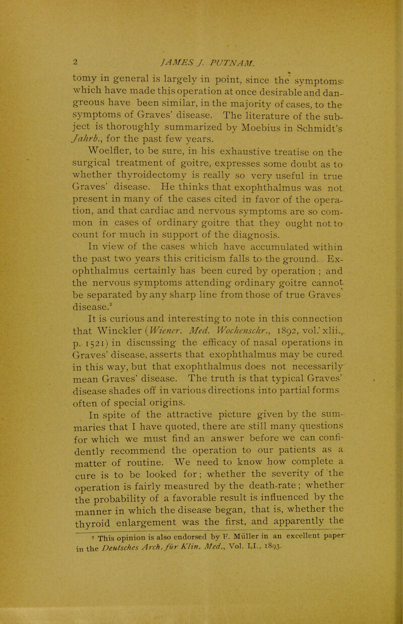 tomy in general is largely in point, since the symptoms which have made this operation at once desirable and dan- greous have been similar, in the majority of cases, to the symptoms of Graves' disease. The literature of the sub- ject is thoroughly summarized by Moebius in Schmidt's Jahrb., for the past few years. Woelfler, to be sure, in his exhaustive treatise on the surgical treatment of goitre, expresses some doubt as to whether thyroidectomy is really so very useful in true Graves' disease. He thinks that exophthalmus was not. present in many of the cases cited in favor of the opera- tion, and that cardiac and nervous symptoms are so com- mon in cases of ordinary goitre that they ought not to count for much in support of the diagnosis. In view of the cases which have accumulated within the past two years this criticism falls to the ground. Ex- ophthalmus certainly has been cured by operation ; and the nervous symptoms attending ordinary goitre cannot be separated by any sharp line from those of true Graves disease.2 It is curious and interesting to note in this connection that Winckler (Wiener. Med. Wochenschr., 1892, vol.' xlii.,. p. 1521) in discussing the efficacy of nasal operations in Graves' disease, asserts that exophthalmus may be cured in this way, but that exophthalmus does not necessarily mean Graves' disease. The truth is that typical Graves' disease shades off in various directions into partial forms often of special origins. In spite of the attractive picture given by the sum- maries that I have quoted, there are still many questions for which we must find an answer before we can confi- dently recommend the operation to our patients as a matter of routine. We need to know how complete a cure is to be looked for; whether the severity of the operation is fairly measured by the death-rate ; whether the probability of a favorable result is influenced by the manner in which the disease began, that is, whether the thyroid enlargement was the first, and apparently the * This opinion is also endorsed by F. Miiller in an excellent paper-