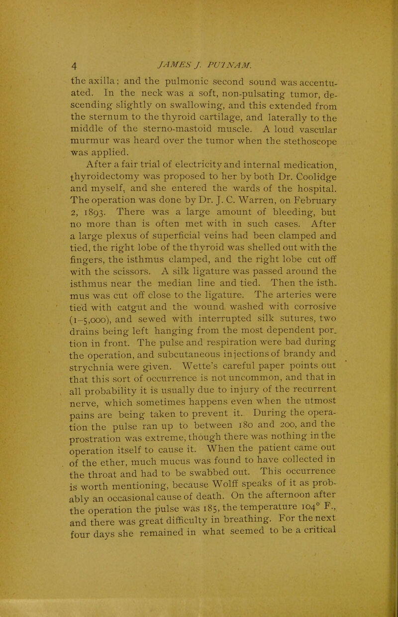 the axilla; and the pulmonic second sound was accentu- ated. In the neck was a soft, non-pulsating tumor, de- scending slightly on swallowing, and this extended from the sternum to the thyroid cartilage, and laterally to the middle of the sterno-mastoid muscle. A loud vascular murmur was heard over the tumor when the stethoscope was applied. After a fair trial of electricity and internal medication, thyroidectomy was proposed to her by both Dr. Coolidge and myself, and she entered the wards of the hospital. The operation was done by Dr. J. C. Warren, on February 2, 1893. There was a large amount of bleeding, but no more than is often met with in such cases. After a large plexus of superficial veins had been clamped and tied, the right lobe of the thyroid was shelled out with the fingers, the isthmus clamped, and the right lobe cut off with the scissors. A silk ligature was passed around the isthmus near the median line and tied. Then the isth- mus was cut off close to the ligature. The arteries were tied with catgut and the wound washed with corrosive (1-5,000), and sewed with interrupted silk sutures, two drains being left hanging from the most dependent por. tion in front. The pulse and respiration were bad during the operation, and subcutaneous injections of brandy and strychnia were given. Wette's careful paper points out that this sort of occurrence is not uncommon, and that in all probability it is usually due to injury of the recurrent nerve, which sometimes happens even when the utmost pains are being taken to prevent it. During the opera- tion the pulse ran up to between 180 and 200, and the prostration was extreme, though there was nothing in the operation itself to cause it. When the patient came out of the ether, much mucus was found to have collected in the throat and had to be swabbed out. This occurrence is worth mentioning, because Wolff speaks of it as prob- ably an occasional cause of death. On the afternoon after the operation the pulse was 185, the temperature 1040 F., and there was great difficulty in breathing. For the next four days she remained in what seemed to be a critical