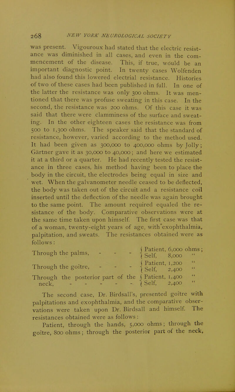 was present. Vigouroux had stated that the electric resist- ance was diminished in all cases, and even in the com- mencement of the disease. This, if true, would be an important diagnostic point. In twenty cases Wolfenden had also found this lowered electrial resistance. Histories of two of these cases had been published in full. In one of the latter the resistance was only 300 ohms. It was men- tioned that there was profuse sweating in this case. In the second, the resistance was 200 ohms. Of this case it was said that there were clamminess of the surface and sweat- ing. In the other eighteen cases the resistance was from 500 to 1,300 ohms. The speaker said that the standard of resistance, however, varied according to the method used. It had been given as 300,000 to 400,000 ohms by Jolly; Gartner gave it as 30,000 to 40,000; and here we estimated it at a third or a quarter. He had recently tested the resist- ance in three cases, his method having been to place the body in the circuit, the electrodes being equal in size and wet. When the galvanometer needle ceased to be deflected, the body was taken out of the circuit and a resistance coil inserted until the deflection of the needle was again brought to the same point. The amount required equaled the re- sistance of the body. Comparative observations were at the same time taken upon himself. The first case was that of a woman, twenty-eight years of age, with exophthalmia, palpitation, and sweats. The resistances obtained were as follows : Through the palms, - Through the goitre, - Through the posterior part of the neck, - - - - - j Patient, 6,000 ohms ; ( Self, 8,000 “ j Patient, 1,200 ( Self, 2,400 j Patient, 1,400 j Self, 2,400 The second case, Dr. Birdsall’s, presented goitre with palpitations and exophthalmia, and the comparative obser- vations were taken upon Dr. Birdsall and himself. The resistances obtained were as follows : Patient, through the hands, 5,000 ohms; through the goitre, 800 ohms ; through the posterior part of the neck,