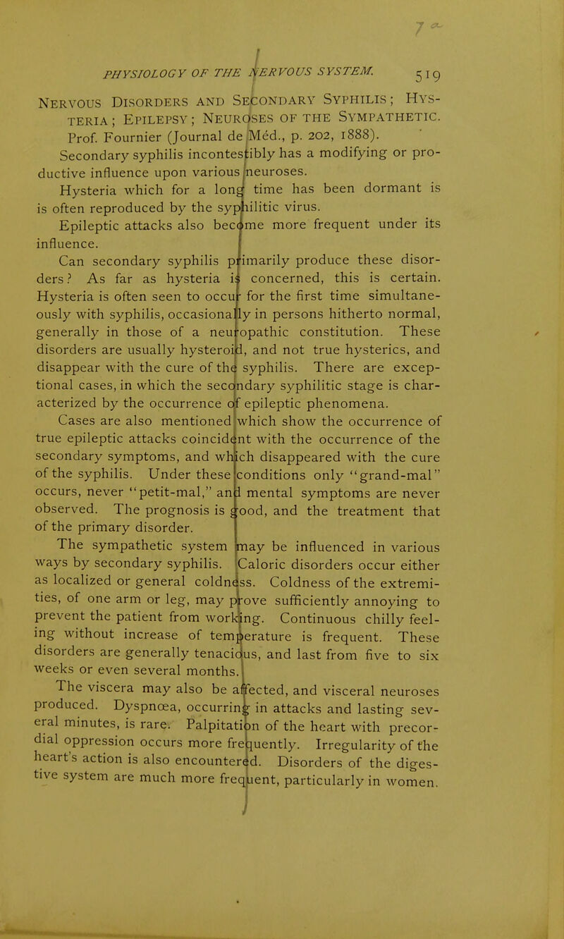 t PHYSIOLOGY OF THE NERVOUS SYSTEM. 5*9 Nervous Disorders and Secondary Syphilis ; Hys- teria ; Epilepsy ; Neuroses of the Sympathetic. Prof. Fournier (Journal de Med., p. 202, 1888). Secondary syphilis incontestibly has a modifying- or pro- ductive influence upon various (neuroses. Hysteria which for a long1 time has been dormant is is often reproduced by the syphilitic virus. Epileptic attacks also became more frequent under its influence. Can secondary syphilis primarily produce these disor- ders ? As far as hysteria is concerned, this is certain. Hysteria is often seen to occur for the first time simultane- ously with syphilis, occasiona ly in persons hitherto normal, generally in those of a neuropathic constitution. These disorders are usually hysteroid, and not true hysterics, and disappear with the cure of the syphilis. There are excep- tional cases, in which the secondary syphilitic stage is char- acterized by the occurrence of epileptic phenomena. Cases are also mentioned which show the occurrence of true epileptic attacks coincident with the occurrence of the secondary symptoms, and which disappeared with the cure of the syphilis. Under these conditions only “grand-mal” occurs, never “petit-mal,” and mental symptoms are never observed. The prognosis is good, and the treatment that of the primary disorder. The sympathetic system may be influenced in various ways by secondary syphilis. Caloric disorders occur either as localized or general coldness. Coldness of the extremi- ties, of one arm or leg, may prove sufficiently annoying to prevent the patient from working. Continuous chilly feel- ing without increase of temperature is frequent. These disoiders are generally tenacidjus, and last from five to six weeks or even several months. The viscera may also be affected, and visceral neuroses produced. Dyspnoea, occurring in attacks and lasting sev- eral minutes, is rare. Palpitation of the heart with precor- dial oppression occurs more frequently. Irregularity of the heart’s action is also encountered. Disorders of the diges- tive system are much more freqtient, particularly in women.