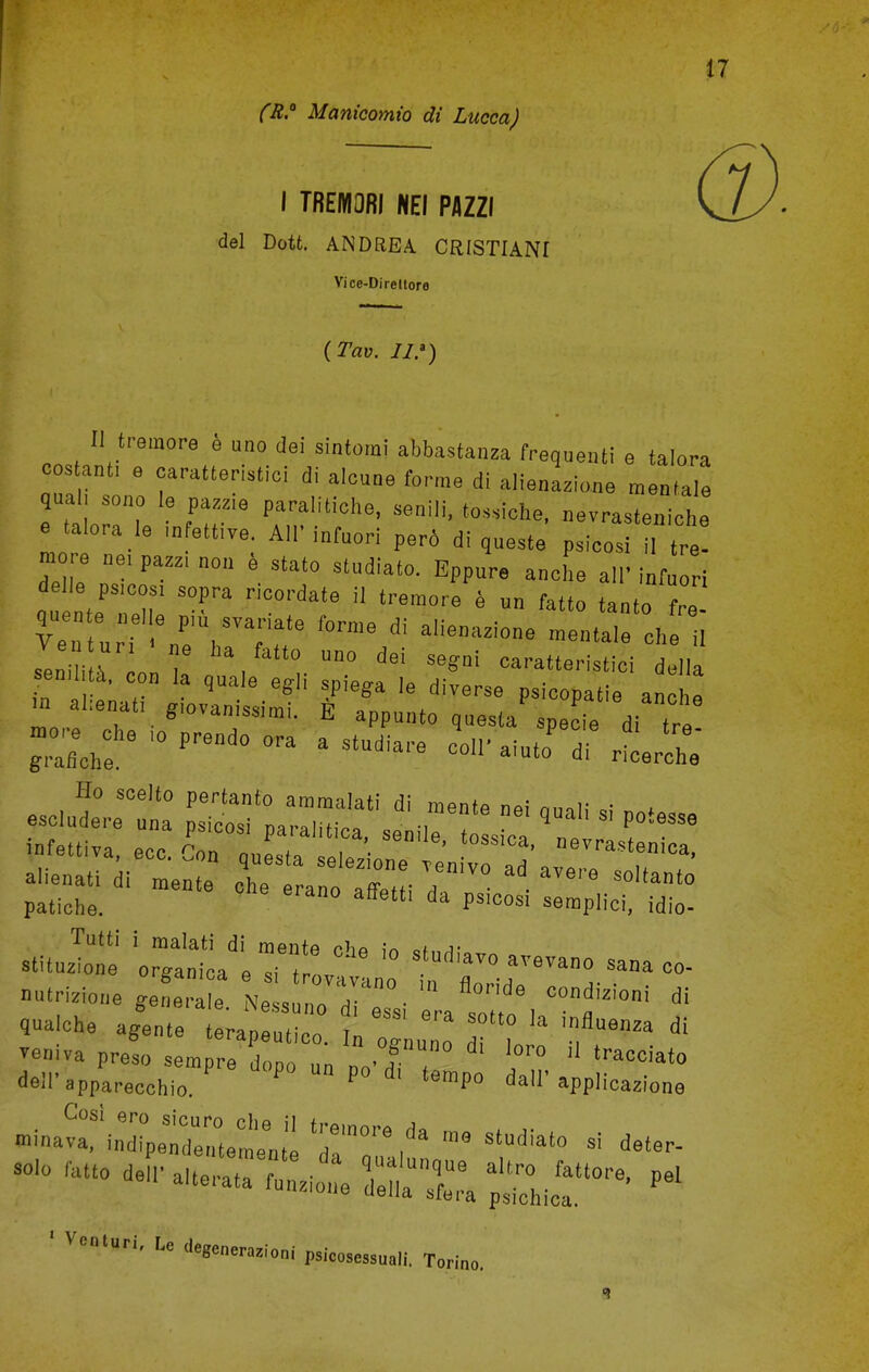 (R.° Manicomio di Lucca) I TREMOBI NEI PAZZI del Dott. ANDREA. CRISTIANI Vice-Direllore (Tav. IV) II tremore e uno dei sintomi abbastanza frequent! e talora cos ant, e caratteristici di alcune forme di alienage mentale qua!, sono le pazz.e paralitiohe, senili, tossicbe, nevraeteniche e talora le mfettive Air infuori pero di queste psieosi il tre! mo e ne.paa.non e state studiato. Eppure anche all'infnori delie psieosi sopra rioordate il tremore 4 on fatto tanto fre sTni i l n > , ° Un° dei M*ai ^eristiei della send i, con la quale egli spiega le diverse psicopatie anoZ n> abenat, giovanissimi. E appunto questa'spe ie di tr Tutti i malati di mentp rh* „( r stituzione organioa e si,L ° °nno sana c» ootrizione JZ e N ,  ™°. flo''id* -^izioni di *** a/ente tera^u  „ TgnZ Til * wniva preso sempre dope un M , tracciato aoil' apparacchio. P ' temp0 da' Wicazione »^™^C:lTT?mestudiato si d°<- r mo deir 5£ st; re> * ' VC,llUri' LC dW™™<oni psicosessuali. Torino.