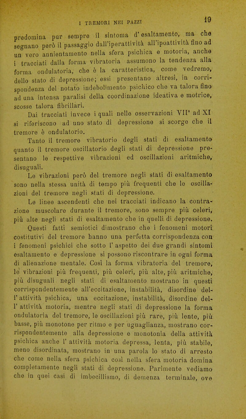 predomina pur sempre il sintoma d'esaltamento, ma che segnano per6 il passaggio dall'iperattivita all'ipoattivita fino ad un vero annientamento nella sfera psichica e motoria, anche i tracciati dalla forma vibratoria assumono la tendenza alia forma ondulatoria, die e la caratteristica, come vedremo, dello stato di depressions; essi presentano altresi, in corri- spondenza del notato indebolimento psichico che va talora fino ad una intensa paralisi della coordinazione ideativa e motrice, scosse talora fibrillar!. Dai tracciati invece i quali nelle osservazioni VIP ad XI si riferiscouo ad uno stato di depressions si scorge che il tremore e ondulatorio. Tanto il tremore vibratorio degli stati di esaltamento quanto il tremore oscillatorio degli stati di depressione pre- sentano le respettive vibrazioni ed oscillazioni aritmiche, disuguali. Le vibrazioni pero del tremore negli stati di esaltamento sono nella stessa unita di tempo piii frequenti che le oscilla- zioni del tremore negli stati di depressione. Le linee ascendenti che nei tracciati indicano la contra-' zione muscolare durante il tremore, sono sempre piu celeri, piii alte negli stati di esaltamento che in quelli di depressione. Questi fatti semiotici dimostrano che i fenomeni motori costitutivi del tremore hanno una perfetta corrispondenza con i fenomeni psichici che sotto 1' aspetto dei due grandi sintomi esaltamento e depressione si possono riscontrare in ogni forma di alienazione mentale. Cosi la forma vibratoria del tremore, le vibrazioni piu frequenti, piu. celeri, piu alte, piu aritmiche, piu disuguali negli stati di esaltamento mostrano in questi corrispondentemente all'eccitazione, instability, disordine del- 1'attivita psichica, una eccitazione, instability, disordine del- T attivita motoria, mentre negli stati di depressione la forma ondulatoria del tremore, le oscillazioni piu rare, piu lente, piu basse, piu monotone per ritmo e per uguaglianza, mostrano cor- rispondentemente alia depressione e monotonia della attivita psichica anche I' attivita motoria depressa, lenta, piu stabile, meno disordinata, mostrano in una parola lo stato di arresto che come nella sfera psichica cosi nella sfera motoria domina completamente negli stati di depressione. Parimente vediamo che in quei casi di imbecillismo, di demenza terminale, ove