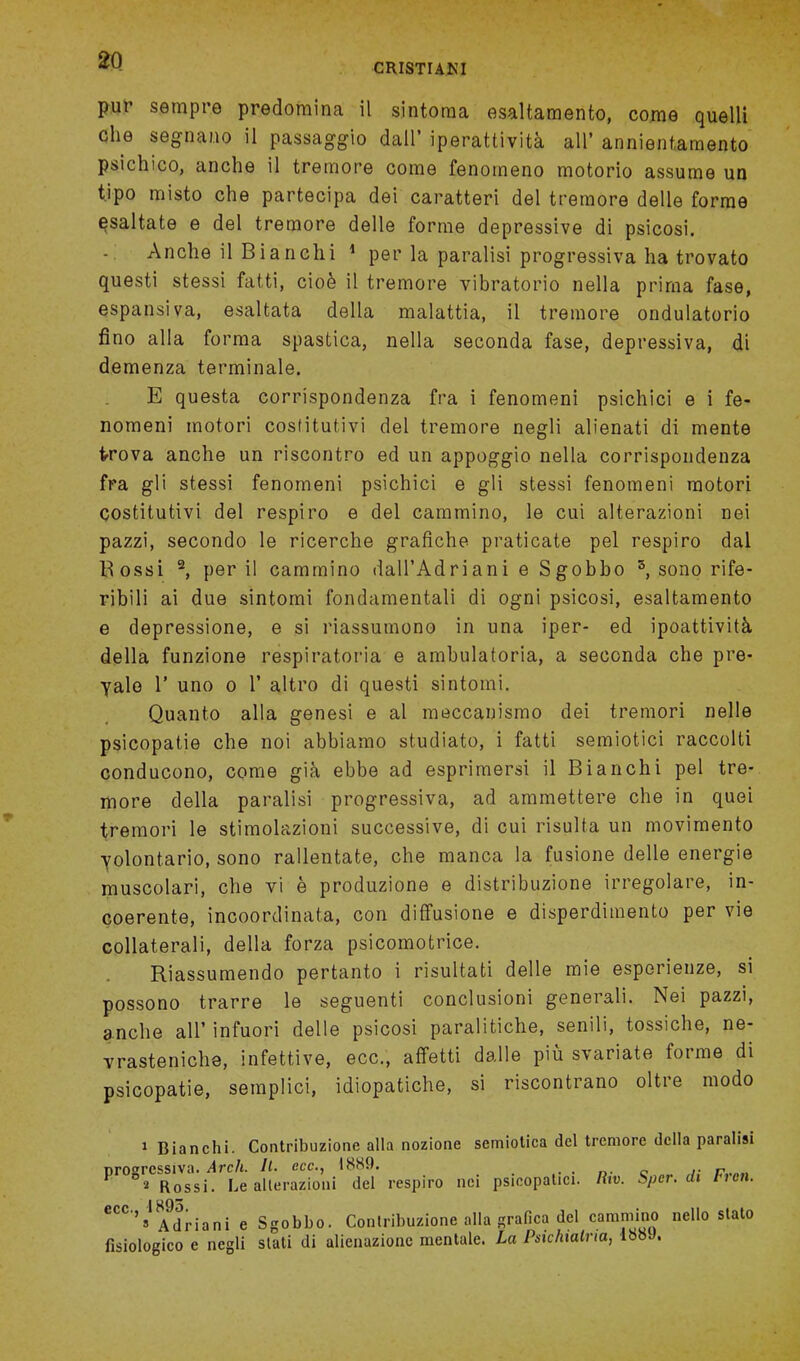 pur sempro predomina il sintoraa esaltamento, come quelli che segnano il passaggio dall' iperattivita all' annientamento psichico, anche il tremore come fenorneno motorio assume un tjpo misto che partecipa dei caratteri del tremore delle forme esaltate e del tremore delle forme depressive di psicosi. Anche il Bianchi 1 per la paralisi progressiva ha trovato questi stessi fatti, cioe il tremore vibratorio nella prima fase, espansiva, esaltata della malattia, il tremore ondulatorio fino alia forma spastica, nella seconda fase, depressiva, di demenza terminale. E questa corrispondenza fra i fenomeni psichici e i fe- nomeni motori costitutivi del tremore negli alienati di mente t-rova anche un riscontro ed un appoggio nella corrispondenza fra gli stessi fenomeni psichici e gli stessi fenomeni motori costitutivi del respiro e del cammino, le cui alterazioni nei pazzi, secondo le ricerche grafiche praticate pel respiro dal Bossi 2, per il cammino dall'Adriani e Sgobbo 3, sono rife- ribili ai due sintomi fondamentali di ogni psicosi, esaltamento e depressione, e si riassumono in una iper- ed ipoattivita della funzione respiratoria e ambulatoria, a seconda che pre- yalo 1' uno o 1' altro di questi sintomi. Quanto alia genesi e al meccanismo dei tremori nelle psicopatie che noi abbiamo studiato, i fatti semiotici raccolti conducono, come gia ebbe ad esprimersi il Bianchi pel tre- more della paralisi progressiva, ad ammettere che in quei tremori le stimolazioni successive, di cui risulta un movimento yolontario, sono rallentate, che manca la fusione delle energie muscolari, che vi e produzione e distribuzione irregolare, in- coerente, incoordinata, con diffusione e disperdimento per vie collaterali, della forza psicomotrice. Riassumendo pertanto i risultati delle mie esperienze, si possono trarre le seguenti conclusioni generali. Nei pazzi, anche all' infuori delle psicosi paralitiche, senili, tossiche, ne- vrasteniche, infettive, ecc, affetti dalle piu svariate forme di psicopatie, semplici, idiopatiche, si riscontrano oltre modo i Bianchi. Contribuzione alia nozione semiotica del tremore della paralisi progressiva. Arch. It. ecc, 1889. . » Rossi. Le alterazioni del respiro nei psicopatici. Rw. Sper. di Hen. eCC''»'A9driani e Sgobbo. Contribuzione alia grafica del camrnino nello slato fisiologico e negli stati di alienazionc raentale. La Psichialna, lbSJ.