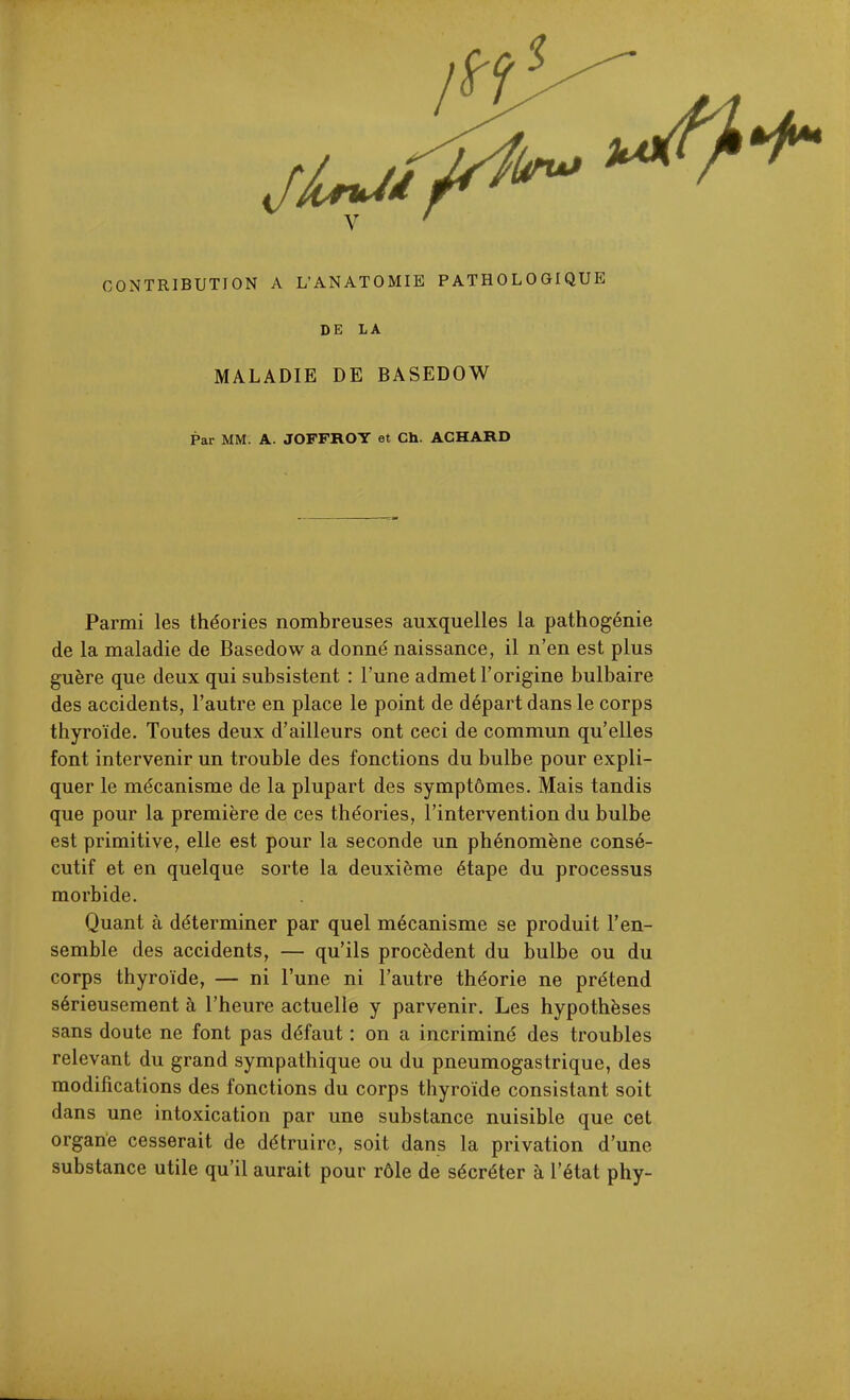 CONTRIBUTION A L'ANATOMIE PATHOLOGIQUE DE LA MALADIE DE BASEDOW Par MM. A. JOFFROY et Ch. ACHARD Parmi les théories nombreuses auxquelles la pathogénie de la maladie de Basedow a donné naissance, il n'en est plus guère que deux qui subsistent : l'une admet l'origine bulbaire des accidents, l'autre en place le point de départ dans le corps thyroïde. Toutes deux d'ailleurs ont ceci de commun qu'elles font intervenir un trouble des fonctions du bulbe pour expli- quer le mécanisme de la plupart des symptômes. Mais tandis que pour la première de ces théories, l'intervention du bulbe est primitive, elle est pour la seconde un phénomène consé- cutif et en quelque sorte la deuxième étape du processus morbide. Quant à déterminer par quel mécanisme se produit l'en- semble des accidents, — qu'ils procèdent du bulbe ou du corps thyroïde, — ni l'une ni l'autre théorie ne prétend sérieusement à l'heure actuelle y parvenir. Les hypothèses sans doute ne font pas défaut : on a incriminé des troubles relevant du grand sympathique ou du pneumogastrique, des modifications des fonctions du corps thyroïde consistant soit dans une intoxication par une substance nuisible que cet organe cesserait de détruire, soit dans la privation d'une substance utile qu'il aurait pour rôle de sécréter à l'état phy-
