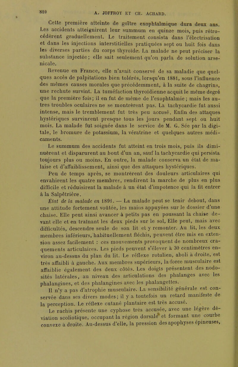 Cette première atteinte de goitre exophtalmique dura deux ans. Les accidents atteignirent leur summum en quinze mois, puis rétro- cédèrent graduellement. Le traitement consista dans l'électrisation et dans les injections interstitielles pratiquées sept ou huit fois dans les diverses parties du corps thyroïde-. La malade ne peut préciser la substance injectée ; elle sait seulement qu'on parla de solution arse- nicale. Revenue en France, elle n'avait conservé de sa maladie que quel- ques accès de palpitations bien tolérés, lorsqu'en 1881, sous l'influence des mêmes causes morales que précédemment, à la suite de chagrins, une rechute survint. La tuméfaction thyroïdienne acquit le même degré que la première fois; il en fut de même de l'exophtalmie ; mais les au- tres troubles oculaires ne se montrèrent pas. La tachycardie fut aussi intense, mais le tremblement fut très peu accusé. Enfin des attaques hystériques survinrent presque tous les jours pendant sept ou huit mois. La malade fut soignée dans le service de M. G. Sée par la digi- tale, le bromure de potassium, la vératrine et quelques autres médi- caments. Le summum des accidents fut atteint en trois mois, puis ils dimi- nuèrent et disparurent au bout d'un an, sauf la tachycardie qui persista toujours plus ou moins. En outre, la malade conserva un état de ma- laise et d'affaiblissement, ainsi que des attaques hystériques. Peu de temps après, se montrèrent des douleurs articulaires qui envahirent les quatre membres, rendirent la marche de plus en plus difficile et réduisirent la malade à un état d'impotence qui la fit entrer à la Salpêtrière. État de la malade en 1891. — La malade peut se tenir debout, dans une altitude fortement voûtée, les mains appuyées sur Je dossier d'une chaise. Elle peut ainsi avancer à petits pas en poussant la chaise de- vant elle et en traînant les deux pieds sur le sol, Elle peut, mais avec difficultés, descendre seule de son lit et y remonter. Au lit, les deux membres inférieurs, habituellement fléchis, peuvent être mis en exten- sion assez facilement : ces mouvements provoquent de nombreux cra- quements articulaires. Les pieds peuvent s'élever à 30 centimètres en- viron au-dessus du plan du lit. Le réflexe rotulien, aboli à droite, est très affaibli à gauche. Aux membres supérieurs, la force musculaire est affaiblie également des deux côtés. Les doigts présentent des nodo- sités latérales, au niveau des articulations des phalanges avec les phalangines, et des phalangines avec les phalangettes. Il n'y a pas d'atrophie musculaire. La sensibilité générale est con- servée dans ses divers modes; il y a toutefois un retard manifeste de la perception. Le réflexe cutané plantaire est très accusé. Le rachis présente une cyphose très accusée, avec une légère dé- viation scoliotique, occupant la région dorsale^ et formant une courbe convexe à droite. Au-dessus d'elle, la pression des apophyses épineuses,