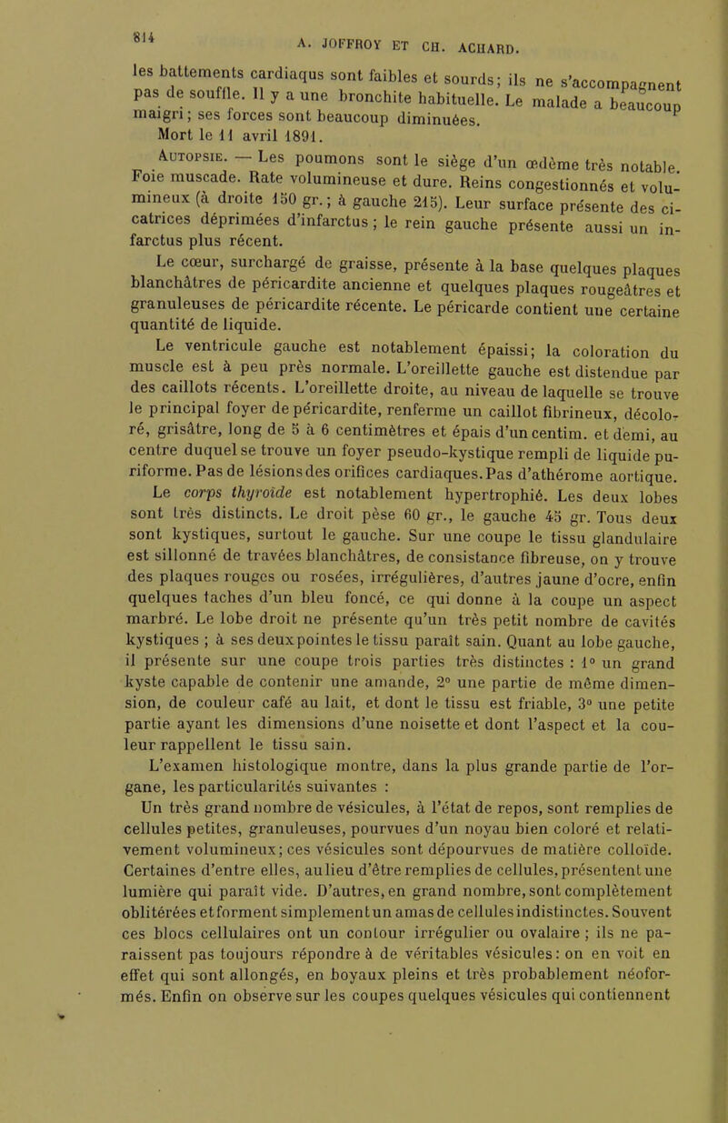 les battements cardiaqus sont faibles et sourds; ils ne s'accompagnent pas de souffle. Il y a une bronchite habituelle. Le malade a beaucoup maigri ; ses forces sont beaucoup diminuées. Mort le ii avril 1891. Autopsie. - Les poumons sont le siège d'un œdème très notable Foie muscade. Rate volumineuse et dure. Reins congestionnés et volu- mineux (à droite 150 gr. ; à gauche 215). Leur surface présente des ci- catrices déprimées d'infarctus ; le rein gauche présente aussi un in- farctus plus récent. Le cœur, surchargé de graisse, présente à la base quelques plaques blanchâtres de péricardite ancienne et quelques plaques rougeâtres et granuleuses de péricardite récente. Le péricarde contient une certaine quantité de liquide. Le ventricule gauche est notablement épaissi; la coloration du muscle est à peu près normale. L'oreillette gauche est distendue par des caillots récents. L'oreillette droite, au niveau de laquelle se trouve le principal foyer de péricardite, renferme un caillot fibrineux, décolo- ré, grisâtre, long de 5 à 6 centimètres et épais d'uncentim. et demi, au centre duquel se trouve un foyer pseudo-kystique rempli de liquide pu- riforme.Pasde lésionsdes orifices cardiaques.Pas d'athérome aortique. Le corps thyroïde est notablement hypertrophié. Les deux lobes sont très distincts. Le droit pèse 60 gr., le gauche 45 gr. Tous deux sont kystiques, surtout le gauche. Sur une coupe le tissu glandulaire est sillonné de travées blanchâtres, de consistance fibreuse, on y trouve des plaques rouges ou rosées, irrégulières, d'autres jaune d'ocre, enfin quelques taches d'un bleu foncé, ce qui donne à la coupe un aspect marbré. Le lobe droit ne présente qu'un très petit nombre de cavités kystiques ; à ses deux pointes le tissu paraît sain. Quant au lobe gauche, il présente sur une coupe trois parties très distinctes : 1° un grand kyste capable de contenir une amande, 2° une partie de môme dimen- sion, de couleur café au lait, et dont le tissu est friable, 3° une petite partie ayant les dimensions d'une noisette et dont l'aspect et la cou- leur rappellent le tissu sain. L'examen histologique montre, dans la plus grande partie de l'or- gane, les particularités suivantes : Un très grand nombre de vésicules, à l'état de repos, sont remplies de cellules petites, granuleuses, pourvues d'un noyau bien coloré et relati- vement volumineux; ces vésicules sont dépourvues de matière colloïde. Certaines d'entre elles, au lieu d'être remplies de cellules, présentent une lumière qui paraît vide. D'autres, en grand nombre, sont complètement oblitérées et forment simplement un amas de cellules indistinctes. Souvent ces blocs cellulaires ont un contour irrégulier ou ovalaire ; ils ne pa- raissent pas toujours répondre à de véritables vésicules: on en voit en effet qui sont allongés, en boyaux pleins et très probablement néofor- més. Enfin on observe sur les coupes quelques vésicules qui contiennent