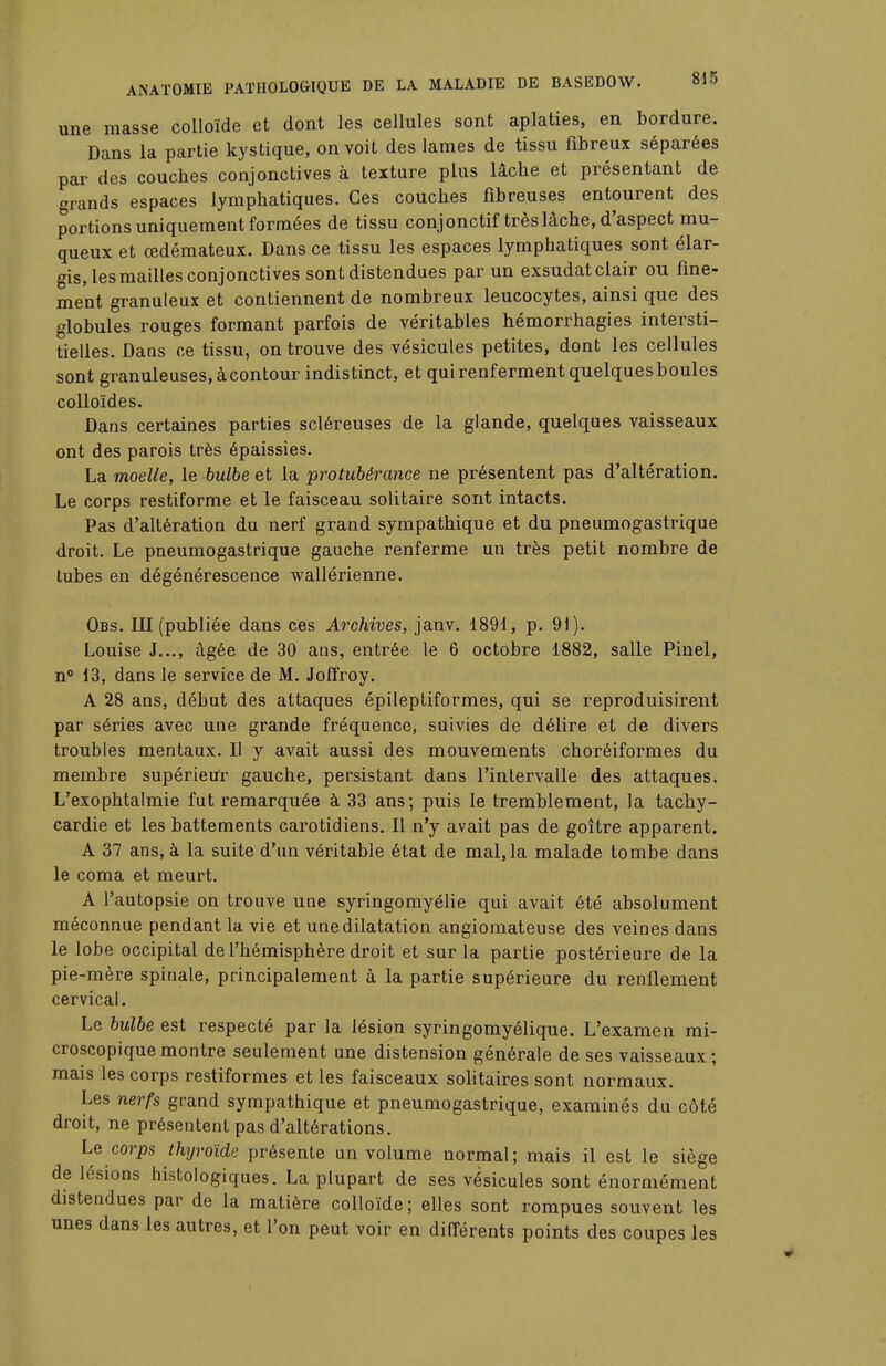 une masse colloïde et dont les cellules sont aplaties, en bordure. Dans la partie kystique, on voit des lames de tissu fibreux séparées par des couches conjonctives à texture plus lâche et présentant de grands espaces lymphatiques. Ces couches fibreuses entourent des portions uniquement formées de tissu conjonctif très lâche, d'aspect mu- queux et œdémateux. Dans ce tissu les espaces lymphatiques sont élar- gis, les mailles conjonctives sont distendues par un exsudât clair ou fine- ment granuleux et contiennent de nombreux leucocytes, ainsi que des globules rouges formant parfois de véritables hémorrhagies intersti- tielles. Dans ce tissu, on trouve des vésicules petites, dont les cellules sont granuleuses, à contour indistinct, et qui renferment quelques boules colloïdes. Dans certaines parties scléreuses de la glande, quelques vaisseaux ont des parois très épaissies. La moelle, le bulbe et la protubérance ne présentent pas d'altération. Le corps restiforme et le faisceau solitaire sont intacts. Pas d'altération du nerf grand sympathique et du pneumogastrique droit. Le pneumogastrique gauche renferme un très petit nombre de tubes en dégénérescence wallérienne. Obs. III (publiée dans ces Archives, janv. 1891, p. 91). Louise J..., âgée de 30 ans, entrée le 6 octobre 1882, salle Pinel, n° 13, dans le service de M. Joffroy. A 28 ans, début des attaques épileptiformes, qui se reproduisirent par séries avec une grande fréquence, suivies de délire et de divers troubles mentaux. Il y avait aussi des mouvements choréiformes du membre supérieur gauche, persistant dans l'intervalle des attaques. L'exophtalmie fut remarquée à 33 ans; puis le tremblement, la tachy- cardie et les battements carotidiens. Il n'y avait pas de goitre apparent. A 37 ans, à la suite d'un véritable état de mal, la malade tombe dans le coma et meurt. A l'autopsie on trouve une syringomyélie qui avait été absolument méconnue pendant la vie et une dilatation angiomateuse des veines dans le lobe occipital de l'hémisphère droit et sur la partie postérieure de la pie-mère spinale, principalement à la partie supérieure du renflement cervical. Le bulbe est respecté par la lésion syringomyélique. L'examen mi- croscopique montre seulement une distension générale de ses vaisseaux; mais les corps restiformes et les faisceaux solitaires sont normaux. Les nerfs grand sympathique et pneumogastrique, examinés du côté droit, ne présentent pas d'altérations. Le corps thyroïde présente un volume normal; mais il est le siège de lésions histologiques. La plupart de ses vésicules sont énormément distendues par de la matière colloïde; elles sont rompues souvent les unes dans les autres, et l'on peut voir en différents points des coupes les