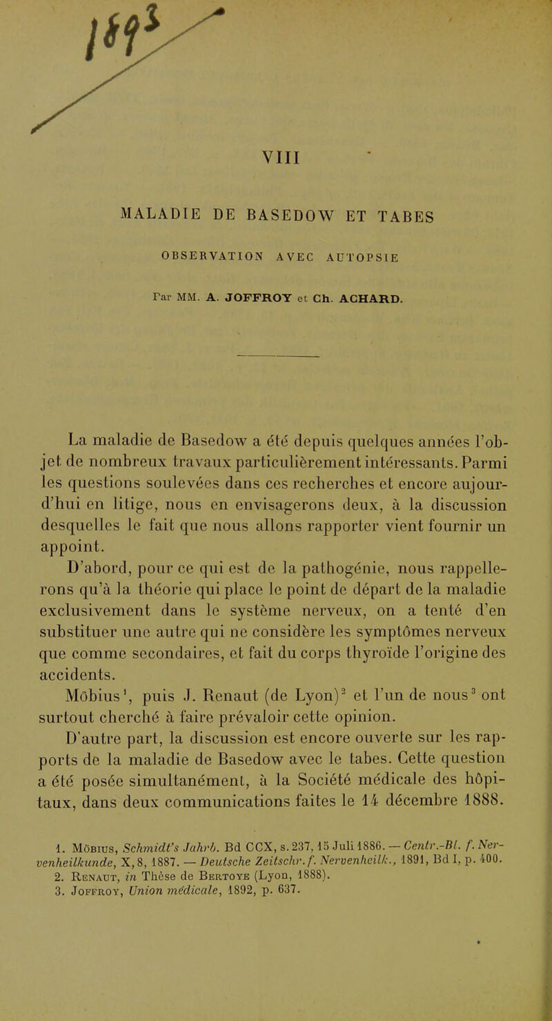 VIII MALADIE DE BASEDOW ET TABES OBSERVATION AVEC AUTOPSIE Far MM. A. JOFFROY et Ch. ACHARD. La maladie de Basedow a été depuis quelques années l'ob- jet de nombreux travaux particulièrement intéressants. Parmi les questions soulevées dans ces recherches et encore aujour- d'hui en litige, nous en envisagerons deux, à la discussion desquelles le fait que nous allons rapporter vient fournir un appoint. D'abord, pour ce qui est de la pathogénie, nous rappelle- rons qu'à la théorie qui place le point de départ de la maladie exclusivement dans le système nerveux, on a tenté d'en substituer une autre qui ne considère les symptômes nerveux que comme secondaires, et fait du corps thyroïde l'origine des accidents. Môbius1, puis J. Renaut (de Lyon)2 et l'un de nous3 ont surtout cherché à faire prévaloir cette opinion. D'autre part, la discussion est encore ouverte sur les rap- ports de la maladie de Basedow avec le tabès. Cette question a été posée simultanément, à la Société médicale des hôpi- taux, dans deux communications faites le 14 décembre 1888. 1. Môbius, Schmidt's Jahrb. Bd CCX, s. 237,15 Juli 1886. — Centr.-Bl. f. Ner- venheilkunde, X,8, 1887. — Deutsche Zeitschr.f. Nervenheill;., 1891, Bd I, p. 400. 2. Renaut, in Thèse de Bertoye (Lyon, 1888). 3. Joffroy, Union médicale, 1892, p. 637.