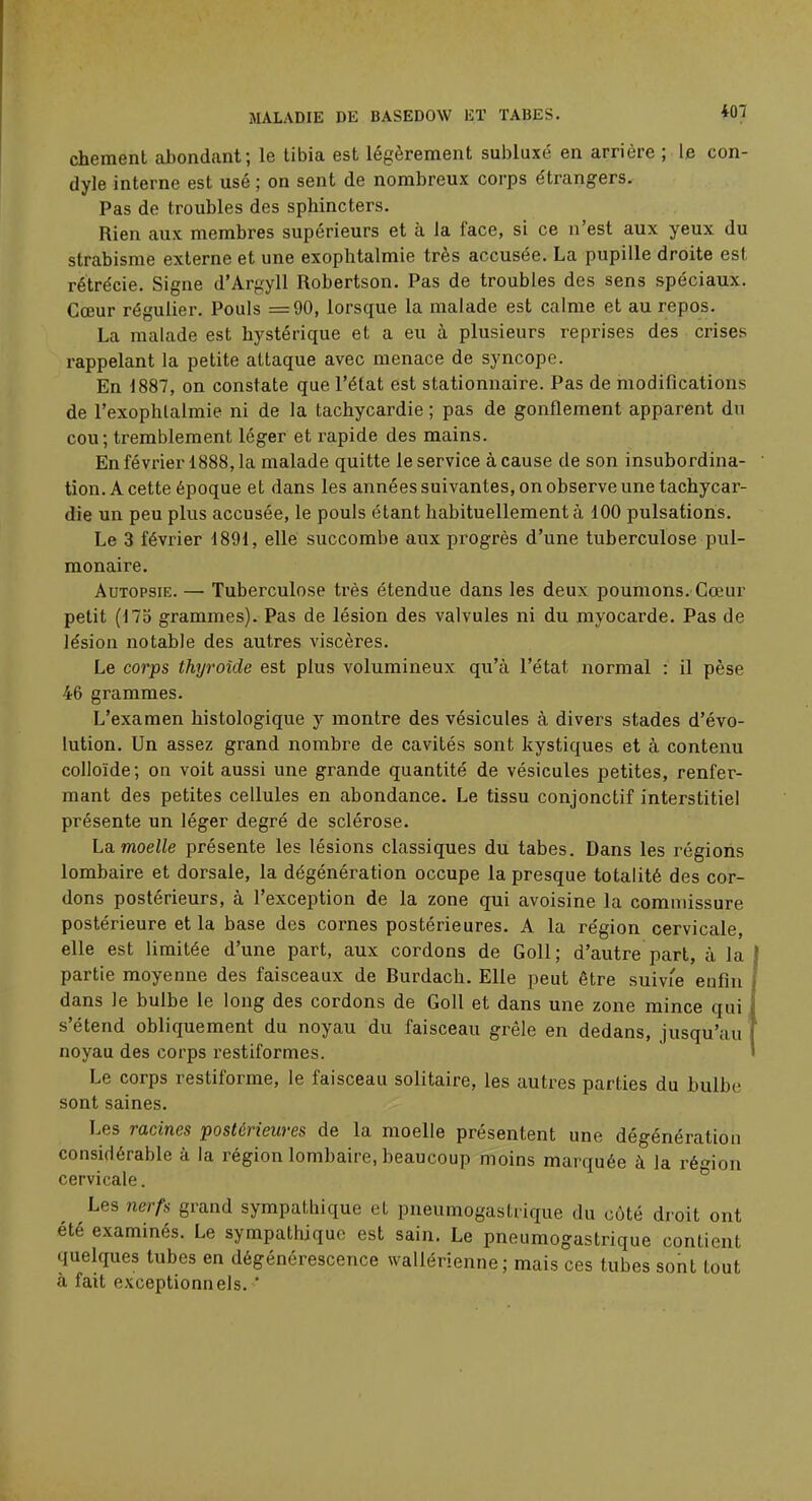 chement abondant; le tibia est légèrement subluxé en arrière ; le con- dyle interne est usé ; on sent de nombreux corps étrangers. Pas de troubles des sphincters. Rien aux membres supérieurs et à la face, si ce n'est aux yeux du strabisme externe et une exophtalmie très accusée. La pupille droite est rétrécie. Signe d'Argyll Robertson. Pas de troubles des sens spéciaux. Cœur régulier. Pouls =90, lorsque la malade est calme et au repos. La malade est hystérique et a eu à plusieurs reprises des crises rappelant la petite attaque avec menace de syncope. En 1887, on constate que l'état est stationnaire. Pas de modifications de l'exophlalmie ni de la tachycardie ; pas de gonflement apparent du cou; tremblement léger et rapide des mains. En février 1888,1a malade quitte le service à cause de son insubordina- tion. A cette époque et dans les années suivantes, on observe une tachycar- die un peu plus accusée, le pouls étant habituellement à 100 pulsations. Le 3 février 1891, elle succombe aux progrès d'une tuberculose pul- monaire. Autopsie. — Tuberculose très étendue dans les deux poumons. Cœur petit (175 grammes). Pas de lésion des valvules ni du myocarde. Pas de lésion notable des autres viscères. Le corps thyroïde est plus volumineux qu'à l'état normal : il pèse 46 grammes. L'examen histologique y montre des vésicules à divers stades d'évo- lution. Un assez grand nombre de cavités sont kystiques et à contenu colloïde; on voit aussi une grande quantité de vésicules petites, renfer- mant des petites cellules en abondance. Le tissu conjonctif interstitiel présente un léger degré de sclérose. Lamoelle présente les lésions classiques du tabès. Dans les régions lombaire et dorsale, la dégénération occupe la presque totalité des cor- dons postérieurs, à l'exception de la zone qui avoisine la commissure postérieure et la base des cornes postérieures. A la région cervicale, elle est limitée d'une part, aux cordons de Goll; d'autre part, à la partie moyenne des faisceaux de Burdach. Elle peut être suivie enfin dans le bulbe le long des cordons de Goll et dans une zone mince qui s'étend obliquement du noyau du faisceau grêle en dedans, jusqu'au noyau des corps restiformes. Le corps restiforme, le faisceau solitaire, les autres parties du bulbe sont saines. Les racines postérieures de la moelle présentent une dégénération considérable à la région lombaire, beaucoup moins marquée à la région cervicale. Les nerfs grand sympathique et pneumogastrique du côté droit ont été examinés. Le sympathique est sain. Le pneumogastrique contient quelques tubes en dégénérescence wallérienne ; mais ces tubes sont tout à fait exceptionnels. '