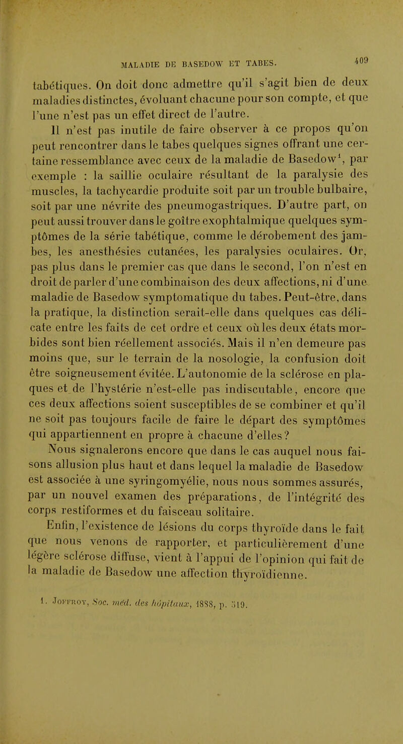 tabétiques. On doit donc admettre qu'il s'agit bien de deux maladies distinctes, évoluant chacune pour son compte, et que l'une n'est pas un effet direct de l'autre. 11 n'est pas inutile de faire observer à ce propos qu'on peut rencontrer dans le tabès quelques signes offrant une cer- taine ressemblance avec ceux de la maladie de Basedow1, par exemple : la saillie oculaire résultant de la paralysie des muscles, la tachycardie produite soit par un trouble bulbaire, soit par une névrite des pneumogastriques. D'autre part, on peut aussi trouver dans le goitre exophtalmique quelques sym- ptômes de la série tabétique, comme le dérobement des jam- bes, les anesthésies cutanées, les paralysies oculaires. Or, pas plus dans le premier cas que dans le second, l'on n'est en droit de parler d'une combinaison des deux affections, ni d'une maladie de Basedow symptomatique du tabès. Peut-être, dans la pratique, la distinction serait-elle dans quelques cas déli- cate entre les faits de cet ordre et ceux où les deux états mor- bides sont bien réellement associés. Mais il n'en demeure pas moins que, sur le terrain de la nosologie, la confusion doit être soigneusement évitée. L'autonomie de la sclérose en pla- ques et de l'hystérie n'est-elle pas indiscutable, encore que ces deux affections soient susceptibles de se combiner et qu'il ne soit pas toujours facile de faire le départ des symptômes qui appartiennent en propre à chacune d'elles ? Nous signalerons encore que dans le cas auquel nous fai- sons allusion plus haut et dans lequel la maladie de Basedow est associée à une syringomyélie, nous nous sommes assurés, par un nouvel examen des préparations, de l'intégrité des corps restiformes et du faisceau solitaire. Enfin, l'existence de lésions du corps thyroïde dans le fait que nous venons de rapporter, et particulièrement d'une légère sclérose diffuse, vient à l'appui de l'opinion qui fait de la maladie de Basedow une affection thyroïdienne. i. JoKi-nov, .Soc. vidd. des hôpitaux, 1888, p. :;i9.