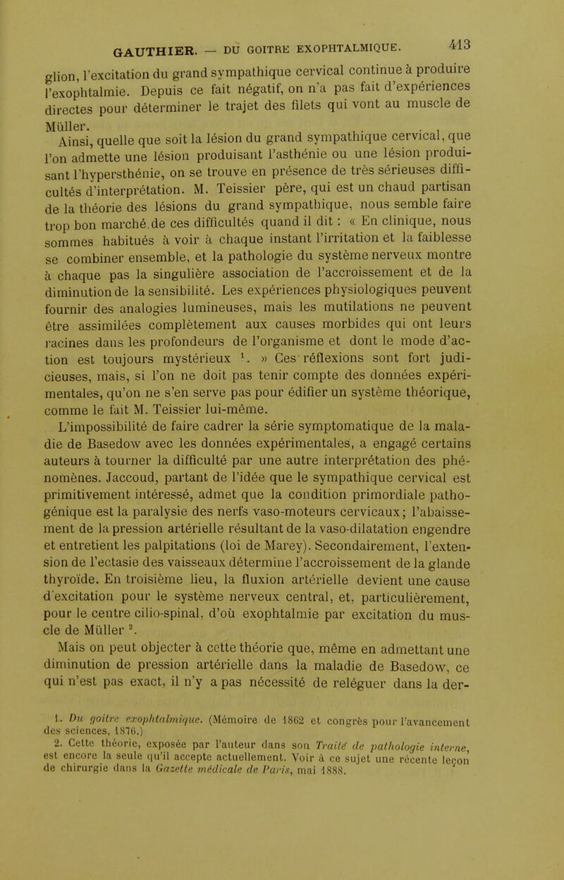 glion, l'excitation du grand sympathique cervical continue à produire l'exophtalmie. Depuis ce fait négatif, on n'a pas fait d'expériences directes pour déterminer le trajet des filets qui vont au muscle de Mûller. , . . Ainsi, quelle que soit la lésion du grand sympathique cervical, que l'on admette une lésion produisant l'asthénie ou une lésion produi- sant l'hypersthénie, on se trouve en présence de très sérieuses diffi- cultés d'interprétation. M. Teissier père, qui est un chaud partisan de la théorie des lésions du grand sympathique, nous semble faire trop bon marché.de ces difficultés quand il dit : « En clinique, nous sommes habitués à voir à chaque instant l'irritation et la faiblesse se combiner ensemble, et la pathologie du système nerveux montre à chaque pas la singulière association de l'accroissement et de la diminution de la sensibilité. Les expériences physiologiques peuvent fournir des analogies lumineuses, mais les mutilations ne peuvent être assimilées complètement aux causes morbides qui ont leurs racines dans les profondeurs de l'organisme et dont le mode d'ac- tion est toujours mystérieux 1. » Ces - réflexions sont fort judi- cieuses, mais, si l'on ne doit pas tenir compte des données expéri- mentales, qu'on ne s'en serve pas pour édifier un système théorique, comme le fait M. Teissier lui-même. L'impossibilité de faire cadrer la série symptomatique de la mala- die de Basedow avec les données expérimentales, a engagé certains auteurs à tourner la difficulté par une autre interprétation des phé- nomènes. Jaccoud, partant de l'idée que le sympathique cervical est primitivement intéressé, admet que la condition primordiale patho- génique est la paralysie des nerfs vaso-moteurs cervicaux; l'abaisse- ment de la pression artérielle résultant de la vaso-dilatation engendre et entretient les palpitations (loi de Marey). Secondairement, l'exten- sion de l'ectasie des vaisseaux détermine l'accroissement de la srlande thyroïde. En troisième lieu, la fluxion artérielle devient une cause d'excitation pour le système nerveux central, et, particulièrement, pour le centre cilio-spinal, d'où exophtalmie par excitation du mus- cle de Mùller 2. Mais on peut objecter à cette théorie que, même en admettant une diminution de pression artérielle dans la maladie de Basedow, ce qui n'est pas exact, il n'y a pas nécessité de reléguer dans la der- 1. Du goitre exophtalmique. (Mémoire de 1862 et congrès pour l'avancement des sciences, 1876.) 2. Cette théorie, exposée par l'auteur dans son Traite' de pathologie interne, est encore la seule qu'il accepte actuellement. Voir à ce sujet une récente leçon de chirurgie dans la Gazette médicale de Paris, mai 1888.