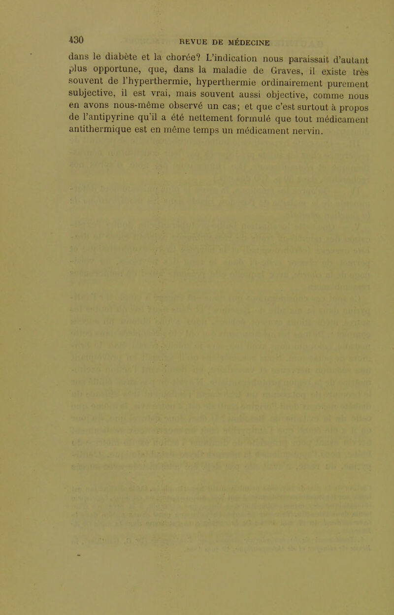 dans le diabète et la chorée? L'indication nous paraissait d'autant plus opportune, que, dans la maladie de Graves, il existe très souvent de l'hyperthermie, hyperthermie ordinairement purement subjective, il est vrai, mais souvent aussi objective, comme nous en avons nous-même observé un cas; et que c'est surtout à propos de l'antipyrine qu'il a été nettement formulé que tout médicament antithermique est en même temps un médicament nervin.