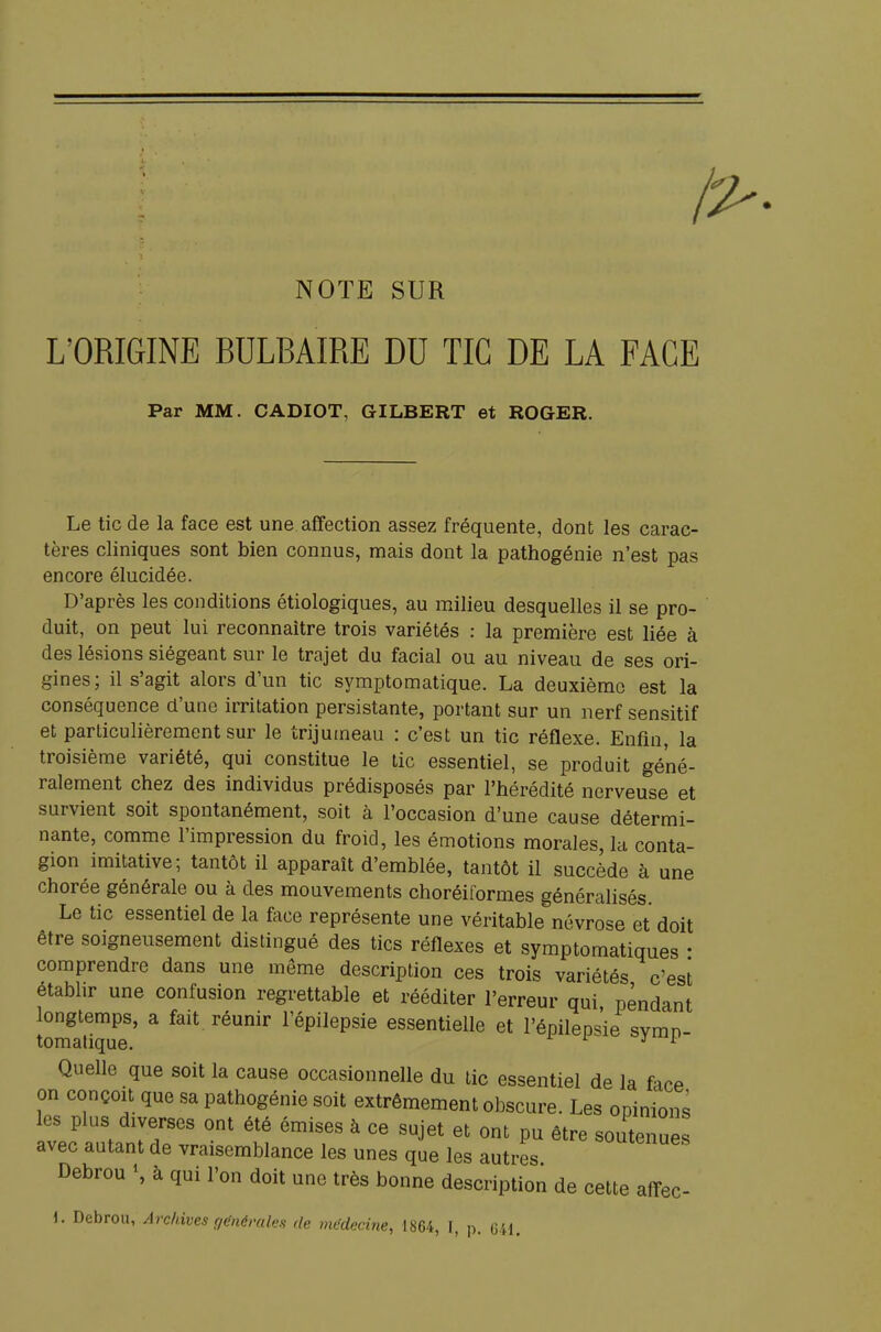 NOTE SUR L'ORIGINE BULBAIRE DU TIC DE LA FACE Par MM. CADIOT, GILBERT et ROGER. Le tic de la face est une affection assez fréquente, dont les carac- tères cliniques sont bien connus, mais dont la pathogénie n'est pas encore élucidée. D'après les conditions étiologiques, au milieu desquelles il se pro- duit, on peut lui reconnaître trois variétés : la première est liée à des lésions siégeant sur le trajet du facial ou au niveau de ses ori- gines; il s'agit alors d'un tic symptomatique. La deuxième est la conséquence d'une irritation persistante, portant sur un nerf sensitif et particulièrement sur le trijumeau : c'est un tic réflexe. Enfin, la troisième variété, qui constitue le tic essentiel, se produit géné- ralement chez des individus prédisposés par l'hérédité nerveuse et survient soit spontanément, soit à l'occasion d'une cause détermi- nante, comme l'impression du froid, les émotions morales, la conta- gion imitative; tantôt il apparaît d'emblée, tantôt il succède à une chorée générale ou à des mouvements choréiformes généralisés. Le tic essentiel de la face représente une véritable névrose et doit être soigneusement distingué des tics réflexes et symptomatiques • comprendre dans une même description ces trois variétés c'est établir une confusion regrettable et rééditer l'erreur qui pendant longtemps, a fait réunir l'épilepsie essentielle et l'épilepsie svmn tomatique. 3 * Quelle que soit la cause occasionnelle du tic essentiel de la fice on conçoit que sa pathogénie soit extrêmement obscure. Les opinions les plus diverses ont été émises à ce sujet et ont pu être soutenues avec autant de vraisemblance les unes que les autres uuienues Debrou \ à qui l'on doit une très bonne description de cette affec- \. Debrou, Archives générales de médecine, 1864, I, p. 641.