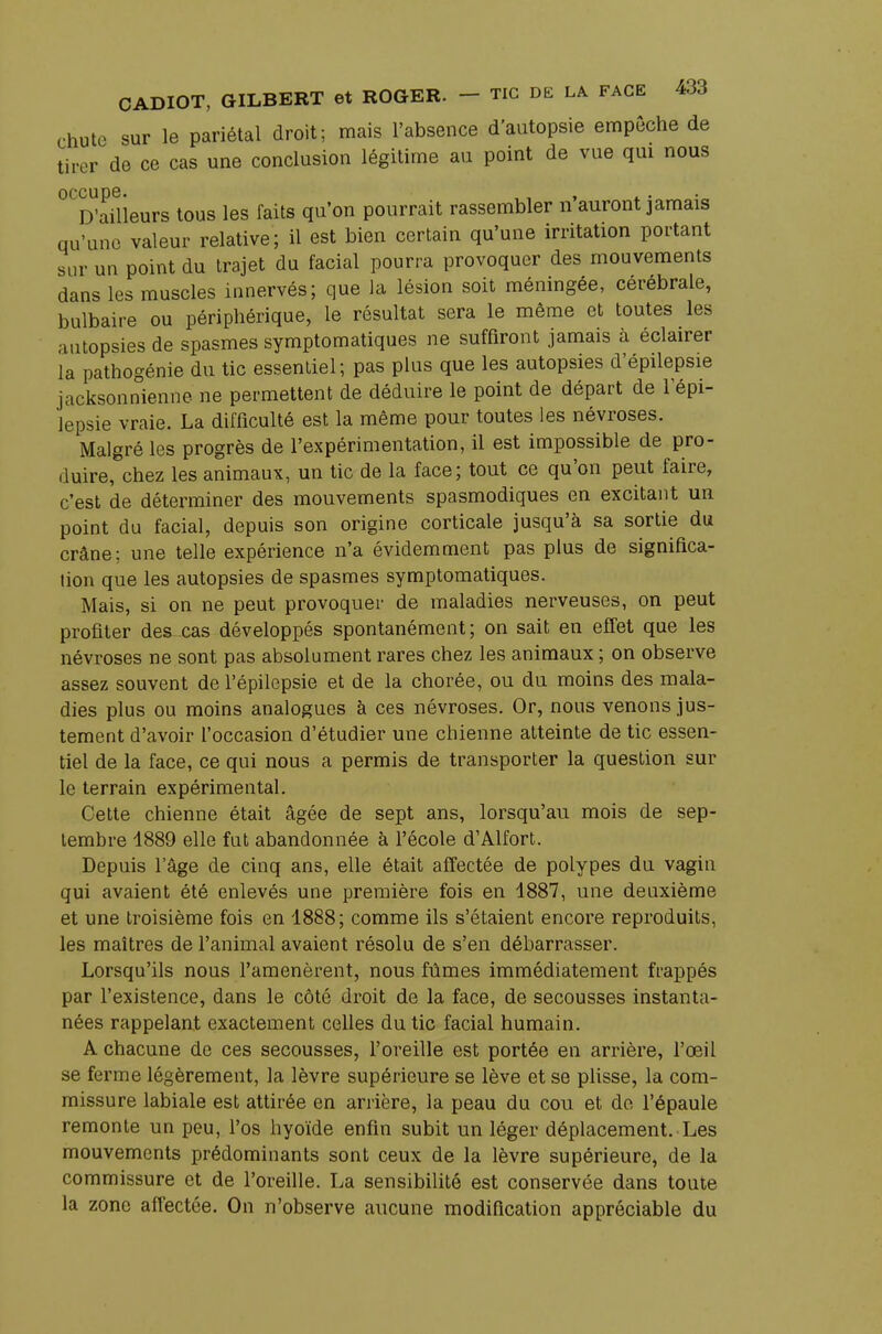 chute sur le pariétal droit; mais l'absence d'autopsie empêche de tirer de ce cas une conclusion légitime au point de vue qui nous occupe. ,, , D'ailleurs tous les faits qu'on pourrait rassembler n auront jamais qu'une valeur relative; il est bien certain qu'une irritation portant sur un point du trajet du facial pourra provoquer des mouvements dans les muscles innervés; que la lésion soit méningée, cérébrale, bulbaire ou périphérique, le résultat sera le même et toutes les autopsies de spasmes symptomatiques ne suffiront jamais à éclairer la pathogénie du tic essentiel; pas plus que les autopsies d'épilepsie jacksonnienne ne permettent de déduire le point de départ de l'épi- lepsie vraie. La difficulté est la même pour toutes les névroses. Malgré les progrès de l'expérimentation, il est impossible de pro- duire, chez les animaux, un tic de la face; tout ce qu'on peut faire, c'est de déterminer des mouvements spasmodiques en excitant un point du facial, depuis son origine corticale jusqu'à sa sortie du crâne; une telle expérience n'a évidemment pas plus de significa- tion que les autopsies de spasmes symptomatiques. Mais, si on ne peut provoquer de maladies nerveuses, on peut profiter des cas développés spontanément; on sait en effet que les névroses ne sont pas absolument rares chez les animaux ; on observe assez souvent de l'épilepsie et de la chorée, ou du moins des mala- dies plus ou moins analogues à ces névroses. Or, nous venons jus- tement d'avoir l'occasion d'étudier une chienne atteinte de tic essen- tiel de la face, ce qui nous a permis de transporter la question sur le terrain expérimental. Cette chienne était âgée de sept ans, lorsqu'au mois de sep- tembre 1889 elle fut abandonnée à l'école d'Alfort. Depuis l'âge de cinq ans, elle était affectée de polypes du vagin qui avaient été enlevés une première fois en 1887, une deuxième et une troisième fois en 1888; comme ils s'étaient encore reproduits, les maîtres de l'animal avaient résolu de s'en débarrasser. Lorsqu'ils nous l'amenèrent, nous fûmes immédiatement frappés par l'existence, dans le côté droit de la face, de secousses instanta- nées rappelant exactement celles du tic facial humain. A chacune de ces secousses, l'oreille est portée en arrière, l'œil se ferme légèrement, la lèvre supérieure se lève et se plisse, la com- missure labiale est attirée en arrière, la peau du cou et de l'épaule remonte un peu, l'os hyoïde enfin subit un léger déplacement. Les mouvements prédominants sont ceux de la lèvre supérieure, de la commissure et de l'oreille. La sensibilité est conservée dans toute la zone affectée. On n'observe aucune modification appréciable du