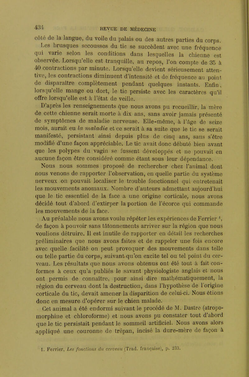 côté de la langue, du voile du palais ou des autres parties du corps. Les brusques secousses du tic se succèdent avec une fréquence qui varie selon les conditions dans lesquelles la chienne est observée. Lorsqu'elle est tranquille, au repos, l'on compte de 35 à 40 contractions par minute. Lorsqu'elle devient sérieusement atten- tive, les contractions diminuent d'intensité et de fréquence au point de disparaître complètement pendant quelques instants. Enfin, lorsqu'elle mange ou dort, le tic persiste avec les caractères qu'il offre lorsqu'elle est à l'état de veille. D'après les renseignements que nous avons pu recueillir, la mère de cette chienne serait morte à dix ans, sans avoir jamais présenté de symptômes de maladie nerveuse. Elle-même, à l'âge de seize mois, aurait eu la maladie et ce serait à sa suite que le tic se serait manifesté, persistant ainsi depuis plus de cinq ans, sans s'être modifié d'une façon appréciable. Le tic avait donc débuté bien avant que les polypes du vagin se fussent développés et ne pouvait en aucune façon être considéré comme étant sous leur dépendance. Nous nous sommes proposé de rechercher chez l'animal dont nous venons de rapporter l'observation, en quelle partie du système nerveux on pouvait localiser le trouble fonctionnel qui entretenait les mouvements anomaux. Nombre d'auteurs admettant aujourd'hui que le tic essentiel de la face a une origine corticale, nous avons décidé tout d'abord d'extirper la portion de Fécorce qui commande les mouvements de la face. Au préalable nous avons voulu répéter les expériences de Ferrier *, de façon à pouvoir sans tâtonnements arriver sur la région que nous voulions détruire. Il est inutile de rapporter en détail les recherches préliminaires que nous avons faites et de rappeler une fois encore avec quelle facilité on peut provoquer des mouvements dans telle ou telle partie du corps, suivant qu'on excite tel ou tel point du cer- veau. Les résultats que nous avons obtenus ont été tout à fait con- formes à ceux qu'a publiés le savant physiologiste anglais et nous ont permis de connaître, pour ainsi dire mathématiquement, la région du cerveau dont la destruction, dans l'hypothèse de l'origine corticale du tic, devait amener la disparition de celui-ci. Nous étions donc en mesure d'opérer sur le chien malade. Cet animal a été endormi suivant le procédé de M. Dastre (atropo- morphine et chloroforme) et nous avons pu constater tout d'abord que le tic persistait pendant le sommeil artificiel. Nous avons alors appliqué une couronne de trépan, incisé la dure-mère de façon à