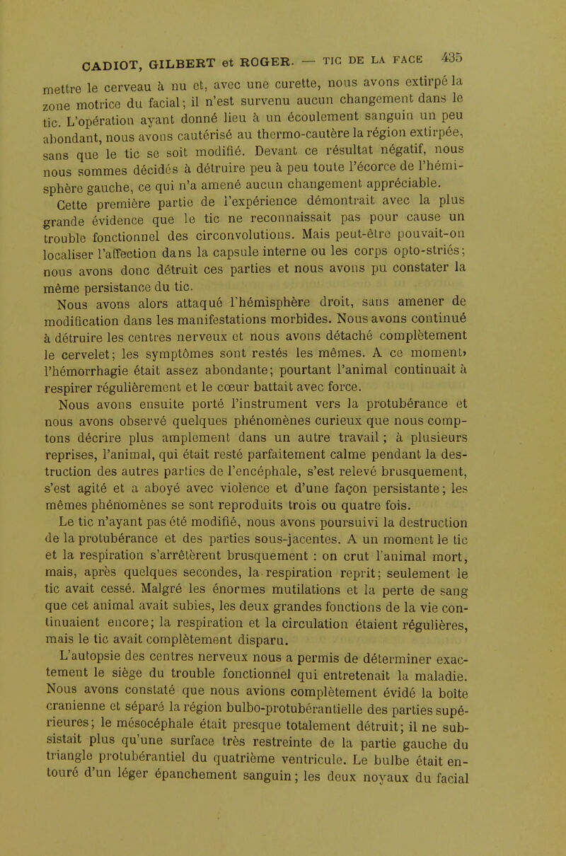 mettre le cerveau à nu et, avec une curette, nous avons extirpé la zone motrice du facial; il n'est survenu aucun changement dans le tic. L'opération ayant donné lieu à un écoulement sanguin un peu abondant, nous avons cautérisé au thermo-cautère la région extirpée, sans que le tic se soit modifié. Devant ce résultat négatif, nous nous sommes décidés à détruire peu à peu toute l'écorce de l'hémi- sphère gauche, ce qui n'a amené aucun changement appréciable. Cette première partie de l'expérience démontrait avec la plus grande évidence que le tic ne reconnaissait pas pour cause un trouble fonctionnel des circonvolutions. Mais peut-être pouvait-on localiser l'affection dans la capsule interne ou les corps opto-striés; nous avons donc détruit ces parties et nous avons pu constater la même persistance du tic. Nous avons alors attaqué l'hémisphère droit, sans amener de modification dans les manifestations morbides. Nous avons continué à détruire les centres nerveux et nous avons détaché complètement le cervelet; les symptômes sont restés les mêmes. A ce moment» l'hémorrhagie était assez abondante; pourtant l'animal continuait à respirer régulièrement et le cœur battait avec force. Nous avons ensuite porté l'instrument vers la protubérance et nous avons observé quelques phénomènes curieux que nous comp- tons décrire plus amplement dans un autre travail ; à plusieurs reprises, l'animal, qui était resté parfaitement calme pendant la des- truction des autres parties de l'encéphale, s'est relevé brusquement, s'est agité et a aboyé avec violence et d'une façon persistante ; les mêmes phénomènes se sont reproduits trois ou quatre fois. Le tic n'ayant pas été modifié, nous avons poursuivi la destruction de la protubérance et des parties sous-jacentes. A un moment le tic et la respiration s'arrêtèrent brusquement : on crut l'animal mort, mais, après quelques secondes, la respiration reprit; seulement le tic avait cessé. Malgré les énormes mutilations et la perte de sang que cet animal avait subies, les deux grandes fonctions de la vie con- tinuaient encore; la respiration et la circulation étaient régulières, mais le tic avait complètement disparu. L'autopsie des centres nerveux nous a permis de déterminer exac- tement le siège du trouble fonctionnel qui entretenait la maladie. Nous avons constaté que nous avions complètement évidé la boîte crânienne et séparé la région bulbo-protubérantielle des parties supé- rieures; le mésocéphale était presque totalement détruit; il ne sub- sistait plus qu'une surface très restreinte de la partie gauche du triangle protubérantiel du quatrième ventricule. Le bulbe était en- touré d'un léger épanchement sanguin ; les deux noyaux du facial