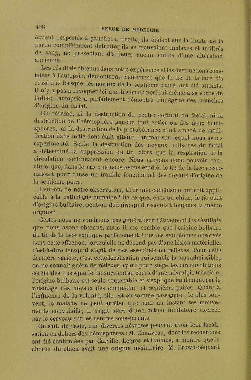étaient respectés à gauche; à droite, ils étaient sur la limite de la partie complètement détruite; ils se trouvaient malaxés et infiltrés de sang, ne présentant d'ailleurs aucun indice d'une altération ancienne. Les résultats obtenus dans notre expérience et les destructions cons- tatées à l'autopsie, démontrent clairement que le tic de la face n'a cessé que lorsque les noyaux de la septième paire ont été atteints. Il n'y a pas à invoquer ici une lésion du nerf lui-même à sa sortie du bulbe; l'autopsie a parfaitement démontré l'intégrité des branches d'origine du facial. En résumé, ni la destruction du centre cortical du facial, ni la destruction de l'hémisphère gauche tout entier ou des doux hémi- sphères, ni la destruction de la protubérance n'ont amené de modi- fication dans le tic dont était atteint l'animal sur lequel nous avons expérimenté. Seule la destruction des noyaux bulbaires du facial a déterminé la suppression du tic, alors que la respiration et la circulation continuaient encore. Nous croyons donc pouvoir con- clure que, dans le cas que nous avons étudié, le tic de la face recon- naissait pour cause un trouble fonctionnel des noyaux d'origine do la septième paire. Peut-on, de notre observation, tirer une conclusion qui soit appli- cable à la pathologie humaine? De ce que, chez un chien, le tic était d'origine bulbaire, peut-on déduire qu'il reconnaît toujours la même origine? Certes nous ne voudrions pas généraliser hâtivement les résultats- que nous avons obtenus, mais il me semble que l'origine bulbaire du tic de la face explique parfaitement tous les symptômes observés dans cette affection, lorsqu'elle ne dépend pas d'une lésion matérielle, c'est-à-dire lorsqu'il s'agit de tics essentiels ou réflexes. Pour cette dernière variété, c'est cette localisation qui semble la plus admissible; on ne connaît guère de réflexes ayant pour siège les circonvolutions- cérébrales. Lorsque le tic survient au cours d'une névralgie trifaciale,. l'origine bulbaire est seule soutenable et s'explique facilement parle voisinage des noyaux des cinquième et septième paires. Quant à l'influence de la volonté, elle est en somme passagère : le plus sou- vent, le malade ne peut arrêter que pour un instant ses mouve- ments convulsifs; il s'agit alors d'une action inhibitoire exercée par le cerveau sur les centres sous-jacents. On sait, du reste, que diverses névroses peuvent avoir leur locali- sation en dehors des hémisphères : M. Chauveau, dont les recherches ont été confirmées par Garville, Legros et Onimus, a montré que la