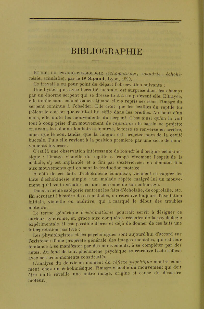 BIBLIOGRAPHIE Étude de psycho-physiologie {échomatisme, zoandrie, échoki- nésie, écholalie), par le Dr Sigaud, Lyon, 1890. Ce travail a eu pour point de départ l'observation suivante : Une hystérique, avec hérédité mentale, est surprise dans les champs par un énorme serpent qui se dresse tout à coup devant elle. Effrayée, elle tombe sans connaissance. Quand elle a repris ses sens, l'image du serpent continue à l'obséder. Elle croit que les écailles du reptile lui frôlent le cou ou que celui-ci lui siffle dans les oreilles. Au bout d'un mois, elle imite les mouvements du serpent. C'est ainsi qu'on la voit tout à coup prise d'un mouvement de reptation : le bassin se projette en avant, la colonne lombaire s'incurve, le torse se renverse en arrière, ainsi que le cou, tandis que la langue est projetée hors de la cavité buccale. Puis elle revient à la position première par une série de mou- vements inverses. C'est là une observation intéressante de zoandrie d'origine échokiné- sique : l'image visuelle du reptile a frappé vivement l'esprit de la malade, s'y est implantée et a fini par s'extérioriser en donnant lieu aux mouvements qui en sont la traduction motrice. A côté de ces faits d'ôchokinésie complexe, viennent se ranger les faits d'échokinésie simple : un malade répète malgré lui un mouve- ment qu'il voit exécuter par une personne de son entourage. Dans la même catégorie rentrent les faits d'écholalie, de coprolalie, etc. En scrutant l'histoire de ces malades, on retrouve toujours l'excitation initiale, visuelle ou auditive, qui a marqué le début des troubles moteurs. Le terme générique d'échomatisme pourrait servir à désigner ce curieux syndrome, et, grâce aux conquêtes récentes de la psychologie expérimentale, il est possible d'ores et déjà de donner de ces faits une interprétation positive : Les physiologistes et les psychologues sont aujourd'hui d'accord sur l'existence d'une propriété générale des images mentales, qui est leur tendance à se manifester par des mouvements, à se compléter par des actes. Au fond de tout phénomène psychique se retrouve l'acte réflexe avec ses trois moments constitutifs. L'analyse du deuxième moment du réflexe psychique montre com- ment, chez un échokinésique, l'image visuelle du mouvement qui doit être imité réveille une autre image, origine et cause du désordre moteur.