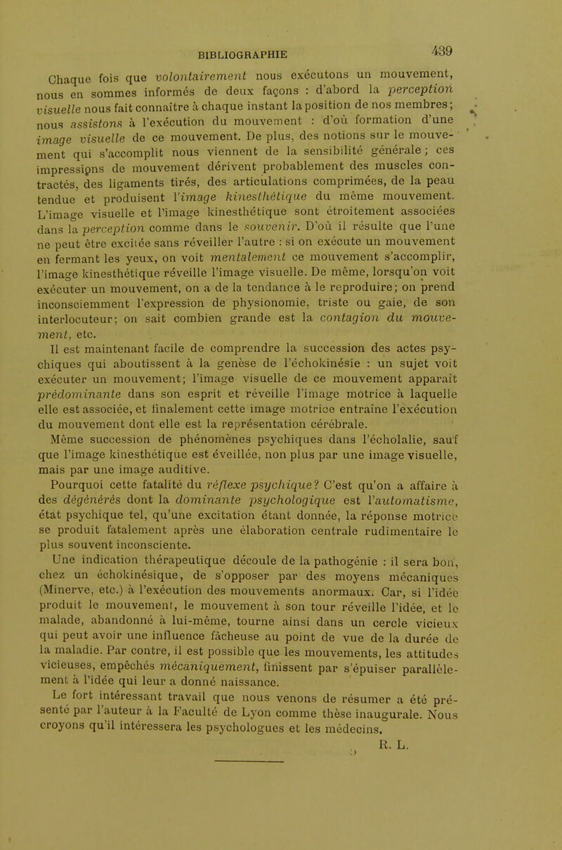 Chaque fois que volontairement nous exécutons un mouvement, nous en sommes informés de deux façons : d'abord la perception visuelle nous fait connaître à chaque instant la position de nos membres ; nous assistons à l'exécution du mouvement : d'où formation d'une image visuelle de ce mouvement. De plus, des notions sur le mouve- ment qui s'accomplit nous viennent de la sensibilité générale ; ces impressipns de mouvement dérivent probablement des muscles con- tractés, des ligaments tirés, des articulations comprimées, de la peau tendue et produisent l'image kinestliètique du même mouvement. L'image visuelle et l'image kinesthétique sont étroitement associées dans la perception comme dans le souvenir. D'où il résulte que l'une ne peut être excitée sans réveiller l'autre : si on exécute un mouvement en fermant les yeux, on voit mentalement ce mouvement s'accomplir, l'image kinesthétique réveille l'image visuelle. De même, lorsqu'on voit exécuter un mouvement, on a de la tendance à le reproduire; on prend inconsciemment l'expression de physionomie, triste ou gaie, de son interlocuteur; on sait combien grande est la contagion du mouve- ment, etc. Il est maintenant facile de comprendre la succession des actes psy- chiques qui aboutissent à la genèse de l'échokinésie : un sujet voit exécuter un mouvement; l'image visuelle de ce mouvement apparaît prédominante clans son esprit et réveille l'image motrice à laquelle elle est associée, et finalement cette image motrice entraîne l'exécution du mouvement dont elle est la représentation cérébrale. Même succession de phénomènes psychiques dans l'écholalie, sauf que l'image kinesthétique est éveillée, non plus par une image visuelle, mais par une image auditive. Pourquoi cette fatalité du réflexe psychique? C'est qu'on a affaire à des dégénérés dont la dominante psychologique est l'automatisme, état psychique tel, qu'une excitation étant donnée, la réponse motrice se produit fatalement après une élaboration centrale rudimentaire le plus souvent inconsciente. Une indication thérapeutique découle de la pathogénie : il sera bon, chez un échokinésique, de s'opposer par des moyens mécaniques (Minerve, etc.) à l'exécution des mouvements anormaux. Car, si l'idée produit le mouvement, le mouvement à son tour réveille l'idée, et le malade, abandonné à lui-même, tourne ainsi dans un cercle vicieux qui peut avoir une influence fâcheuse au point de vue de la durée de la maladie. Par contre, il est possible que les mouvements, les attitudes vicieuses, empêchés mécaniquement, finissent par s'épuiser parallèle- ment à l'idée qui leur a donné naissance. Le fort intéressant travail que nous venons de résumer a été pré- senté par l'auteur à la Faculté de Lyon comme thèse inaugurale. Nous croyons qu'il intéressera les psychologues et les médecins. R. L.