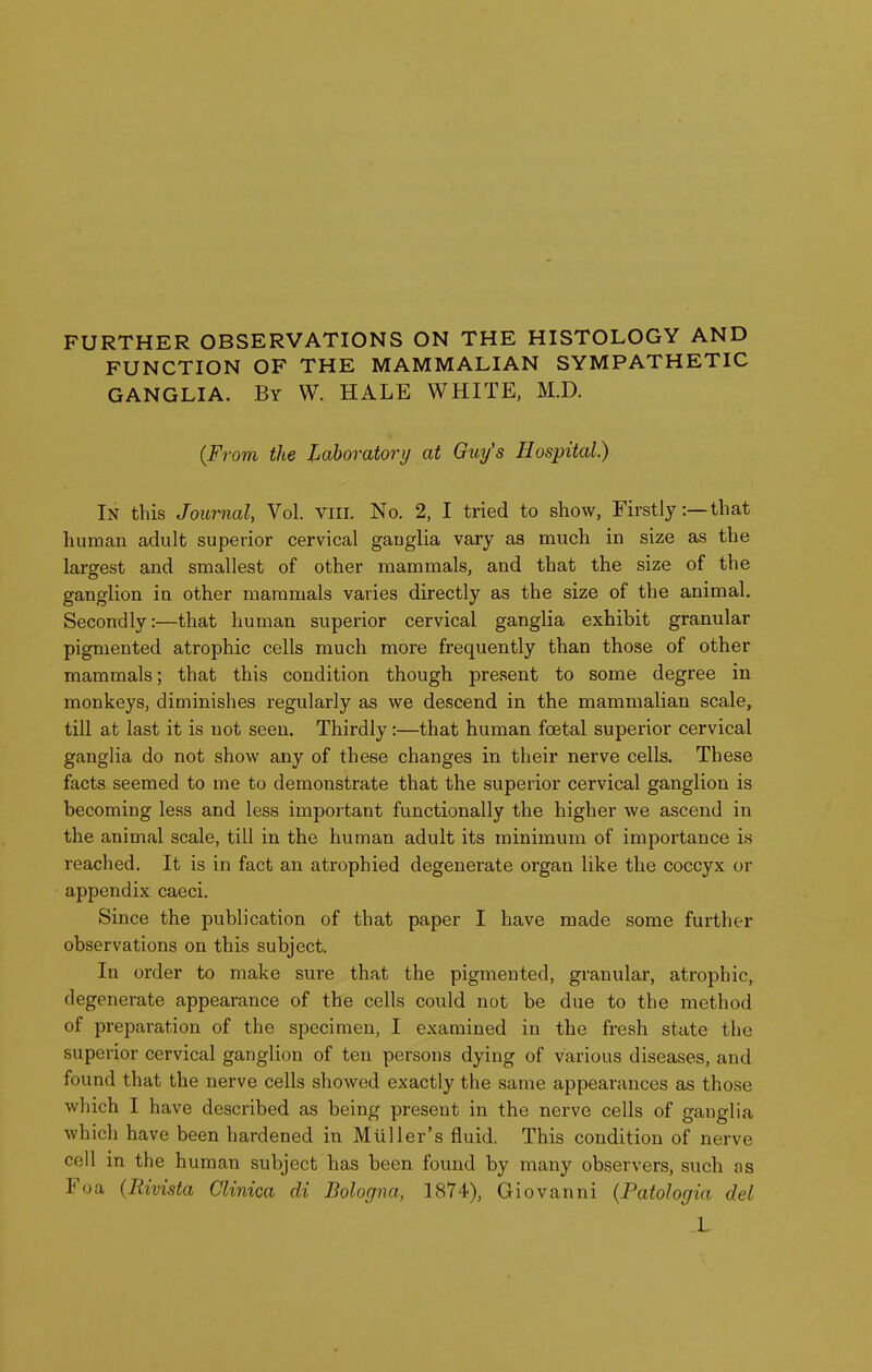 FURTHER OBSERVATIONS ON THE HISTOLOGY AND FUNCTION OF THE MAMMALIAN SYMPATHETIC GANGLIA. By W. HALE WHITE, M.D. (F7-om the Laboratory at Guy's Hospital.) In this Journal, Vol. viii. No. 2, I tried to show, Firstly:—that human adult superior cervical ganglia vary as much in size as the larsrest and smallest of other mammals, and that the size of the ganglion in other mammals varies directly as the size of the animal. Secondly:—that human superior cervical ganglia exhibit granular pigmented atrophic cells much more frequently than those of other mammals; that this condition though present to some degree in monkeys, diminishes regularly as we descend in the mammalian scale, till at last it is not seen. Thirdly:—that human foetal superior cervical ganglia do not show any of these changes in their nerve cells. These facts seemed to me to demonstrate that the superior cervical ganglion is becoming less and less important functionally the higher we ascend in the animal scale, till in the human adult its minimum of importance is reached. It is in fact an atrophied degenerate organ like the coccyx or appendix caeci. Since the publication of that paper I have made some further observations on this subject. In order to make sure that the pigmented, granular, atrophic, degenerate appearance of the cells could not be due to the method of preparation of the specimen, I examined in the fresh state the superior cervical ganglion of ten persons dying of various diseases, and found that the nerve cells showed exactly the same appearances as those which I have described as being present in the nerve cells of ganglia which have been hardened in Mtiller's fluid. This condition of nerve cell in the human subject has been found by many observers, such as Foa (Rivista Clinica di Bologna, 1874), Giovanni {Patologia del X