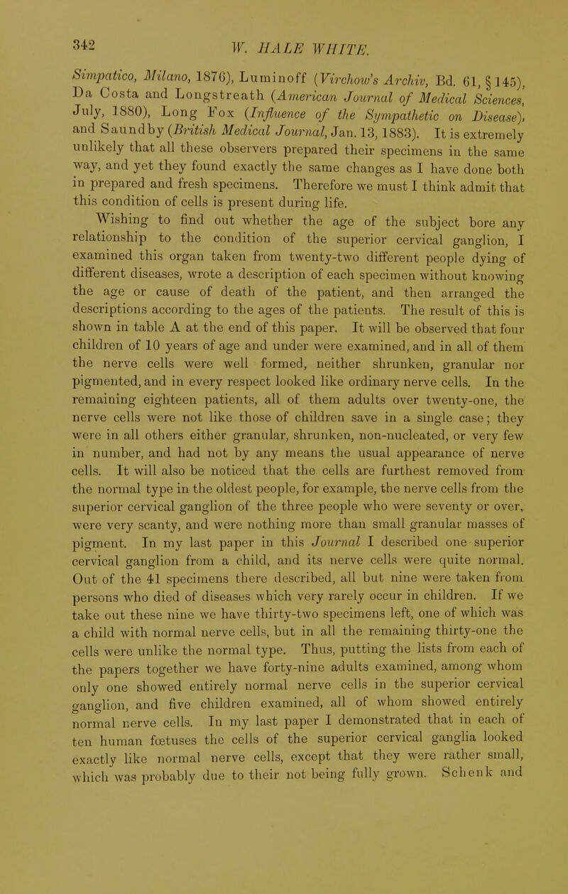 Simpatico, Milano, 1876), Lumiuoff {Virchow's Archiv, Bd. 61, §145), Da Costa and Longstreath (American Journal of Medical Sciences, July, 1880), Long Fox {Influence of the Sxjmpathetic on Disease). and Saundby (British Medical Journal, Jan. 13,1883). It is extremely unlikely that all these observers prepared their specimens in the same way, and yet they found exactly the same changes as I have done both in prepared and fresh specimens. Therefore we must I think admit that this condition of cells is present during life. Wishing to find out whether the age of the subject bore any relationship to the condition of the superior cervical ganglion, I examined this organ taken from twenty-two different people dying of different diseases, wrote a description of each specimen without knowing the age or cause of death of the patient, and then arranged the descriptions according to the ages of the patients. The result of this is shown in table A at the end of this paper. It will be observed that four children of 10 years of age and under were examined, and in all of them the nerve cells were well formed, neither shrunken, granular nor pigmented, and in every respect looked like ordinary nerve cells. In the remaining eighteen patients, all of them adults over twenty-one, the nerve cells were not like those of children save in a single case; they were in all others either granular, shrunken, non-nucleated, or very few in number, and had not by any means the usual appearance of nerve cells. It will also be noticed that the cells are furthest removed from the normal type in the oldest people, for example, the nerve cells from the superior cervical ganglion of the three people who were seventy or over, were very scanty, and were nothing more than small granular masses of pigment. In my last paper in this Journal I described one superior cervical ganglion from a child, and its nerve cells were quite normal. Out of the 41 specimens there described, all but nine were taken from persons who died of diseases which very rarely occur in children. If we take out these nine we have thirty-two specimens left, one of which was a child with normal nerve cells, but in all the remaining thirty-one the cells were unlike the normal type. Thus, putting the lists from each of the papers together we have forty-nine adults examined, among whom only one showed entirely normal nerve cells in the superior cervical ganglion, and five children examined, all of whom showed entirely normal nerve cells. In my last paper I demonstrated that in each of ten human foetuses the cells of the superior cervical ganglia looked exactly like normal nerve cells, except that they were rather small, which was probably due to their not being fully grown. Schenk and