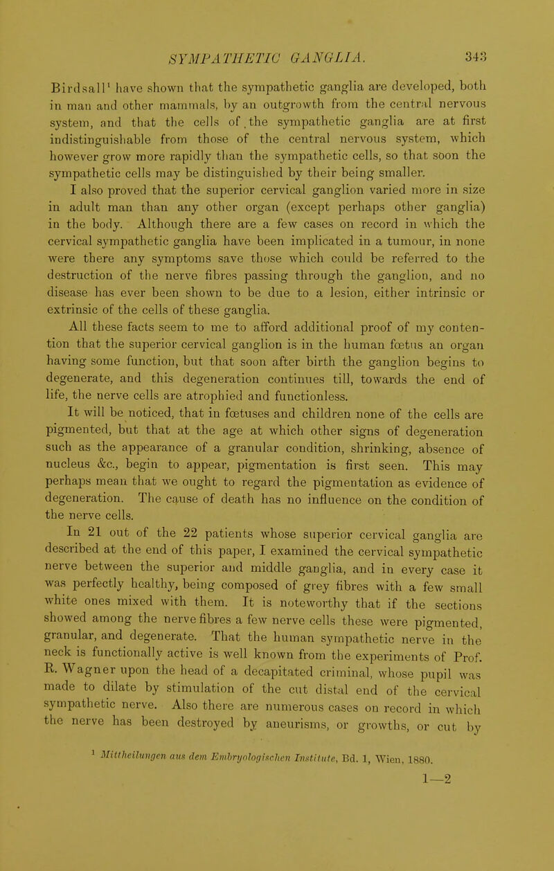 Birdsair have shown that the sympathetic ganglia are developed, both in man and other mammals, by an outgrowth from the central nervous system, and that the cells of.the sympathetic ganglia are at first indistinguishable from those of the central nervous system, which however grow more rapidly than the sympathetic cells, so that soon the sympathetic cells may be distinguished by their being smaller. I also proved that the superior cervical ganglion varied more in size in adult man than any other organ (except perhaps other ganglia) in the body. Although there are a few cases on record in which the cervical sympathetic ganglia have been implicated in a tumour, in none were there any symptoms save those which could be referred to the destruction of the nerve fibres passing through the ganglion, and no disease has ever been shown to be due to a lesion, either intrinsic or extrinsic of the cells of these ganglia. All these facts seem to me to afford additional proof of my conten- tion that the superior cervical ganglion is in the human foetus an organ having some function, but that soon after birth the ganglion begins to degenerate, and this degeneration continues till, towards the end of life, the nerve cells are atrophied and functionless. It will be noticed, that in foetuses and children none of the cells are pigmented, but that at the age at which other signs of degeneration such as the appearance of a granular condition, shrinking, absence of nucleus &c., begin to appear, pigmentation is first seen. This may perhaps mean that we ought to regard the pigmentation as evidence of degeneration. The cause of death has no influence on the condition of the nerve cells. In 21 out of the 22 patients whose superior cervical ganglia are described at the end of this paper, I examined the cervical sympathetic nerve between the superior and middle ganglia, and in every case it was perfectly healthy, being composed of grey fibres with a few small white ones mixed with them. It is noteworthy that if the sections showed among the nerve fibres a few nerve cells these were pigmented, granular, and degenerate. That the human sympathetic nerve in the neck is functionally active is well known from the experiments of Prof. R. Wagner upon the head of a decapitated criminal, whose pupil was made to dilate by stimulation of the cut distal end of the cervical sympathetic nerve. Also there are numerous cases on record in which the nerve has been destroyed by aneurisms, or growths, or cut by 1 Mittheilungen aus dem Emhrynlogischen Institute, Bd. 1, Wien, 1880. 1—2