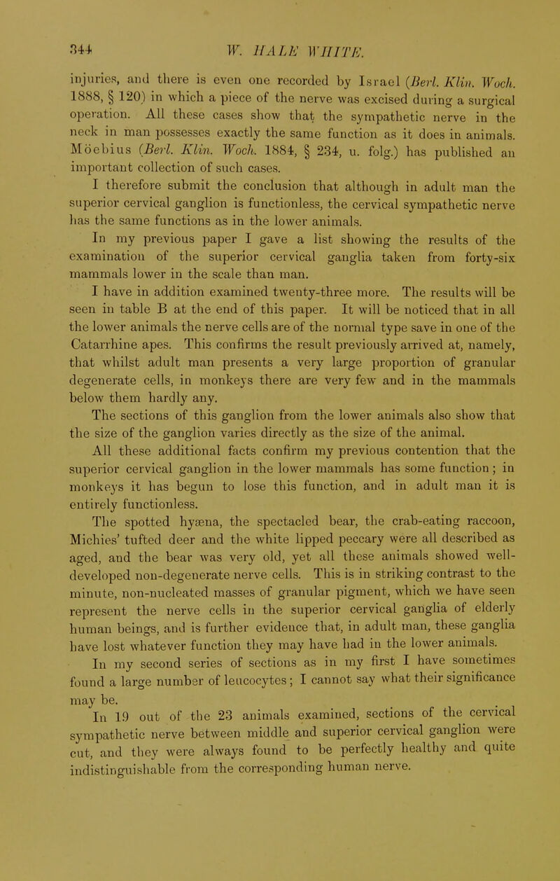 injuries, and there is even one recorded by Israel {Berl Klin. Wuch. 1888, § 120) in which a piece of the nerve was excised during a surgical operation. All these cases show that the sympathetic nerve in the neck in man possesses exactly the same function as it does in animals. Moebius (Berl. Klin. Woch. 1884, § 234, u. folg.) has published an important collection of such cases. I therefore submit the conclusion that although in adult man the superior cervical ganglion is functionless, the cervical sympathetic nerve has the same functions as in the lower animals. In my previous paper I gave a list showing the results of the examination of the superior cervical ganglia taken from forty-six mammals lower in the scale than man. I have in addition examined twenty-three more. The results will be seen in table B at the end of this paper. It will be noticed that in all the lower animals the nerve cells are of the normal type save in one of the Catarrhine apes. This confirms the result previously arrived at, namely, that whilst adult man presents a very large proportion of granular degenerate cells, in monkeys there are very few and in the mammals below them hardly any. The sections of this ganglion from the lower animals also show that the size of the ganglion varies directly as the size of the animal. All these additional facts confirm my previous contention that the superior cervical ganglion in the lower mammals has some function; in monkeys it has begun to lose this function, and in adult man it is entirely functionless. The spotted hysena, the spectacled bear, the crab-eating raccoon, Michies' tufted deer and the white lipped peccary were all described as aged, and the bear was very old, yet all these animals showed well- developed non-degenerate nerve cells. This is in striking contrast to the minute, non-nucleated masses of granular pigment, which we have seen represent the nerve cells in the superior cervical ganglia of elderly human beings, and is further evidence that, in adult man, these ganglia have lost whatever function they may have had in the lower animals. In my second series of sections as in my first I have sometimes found a large number of leucocytes; I cannot say what their significance may be. In 19 out of the 23 animals examined, sections of the cervical sympathetic nerve between middle and superior cervical ganglion were cut, and they were always found to be perfectly healthy and quite indistinguishable from the corresponding human nerve.