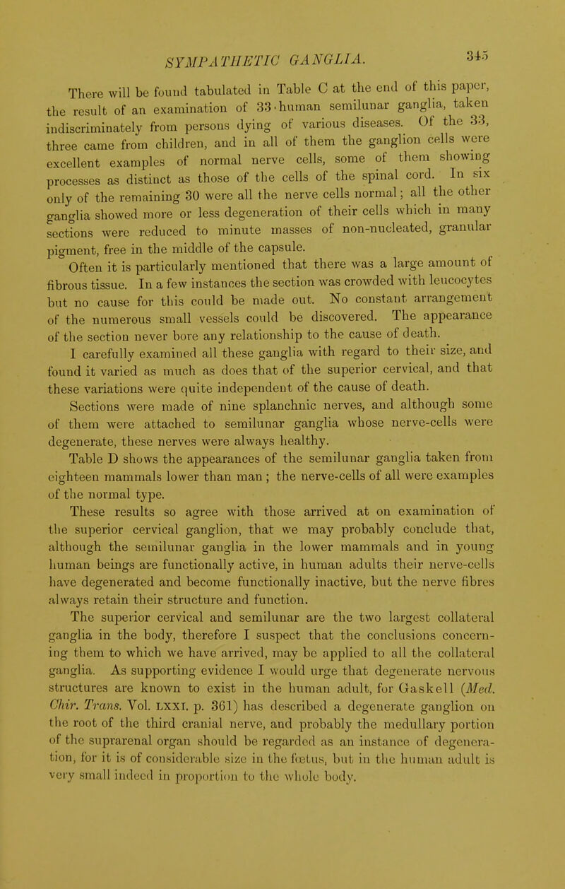 There will be found tabulated in Table C at the end of this paper, the result of an examination of 33.human semilunar ganglia, taken indiscriminately from persons dying of various diseases. Of the 33, three came from children, and in all of them the ganglion cells were excellent examples of normal nerve cells, some of them showing processes as distinct as those of the cells of the spinal cord. In six only of the remaining 30 were all the nerve cells normal; all the other ganglia showed more or less degeneration of their cells which in many sections were reduced to minute masses of non-nucleated, granular pigment, free in the middle of the capsule. Often it is particularly mentioned that there was a large amount of fibrous tissue. In a few instances the section was crowded with leucocytes but no cause for this could be made out. No constant arrangement of the numerous small vessels could be discovered. The appearance of the section never bore any relationship to the cause of death. I carefully examined all these ganglia with regard to their size, and found it varied as much as does that of the superior cervical, and that these variations were quite independent of the cause of death. Sections were made of nine splanchnic nerves, and although some of them were attached to semilunar ganglia whose nerve-cells were degenerate, these nerves were always healthy. Table D shows the appearances of the semilunar ganglia taken from eighteen mammals lower than man ; the nerve-cells of all were examples of the normal type. These results so agree wdth those arrived at on examination of the superior cervical ganglion, that we may probably conclude that, although the semilunar ganglia in the lower mammals and in young- human beings are functionally active, in human adults their nerve-cells have degenerated and become functionally inactive, but the nerve fibres always retain their structure and function. The superior cervical and semilunar are the two largest collateral ganglia in the body, therefore I suspect that the conclusions concern- ing them to which we have arrived, may be applied to all the collateral ganglia. As supporting evidence I would urge that degenerate nervous structures are known to exist in the human adult, for Gaskell {Med. Chir. Trans. Vol. LXXI. p. 361) has described a degenerate ganglion on the root of the third cranial nerve, and probably the medullary portion of the suprarenal organ should be regarded as an instance of degenera- tion, for it is of considerable size in the fastus, but in the human adult is very small indeed in proportion to the whole body.
