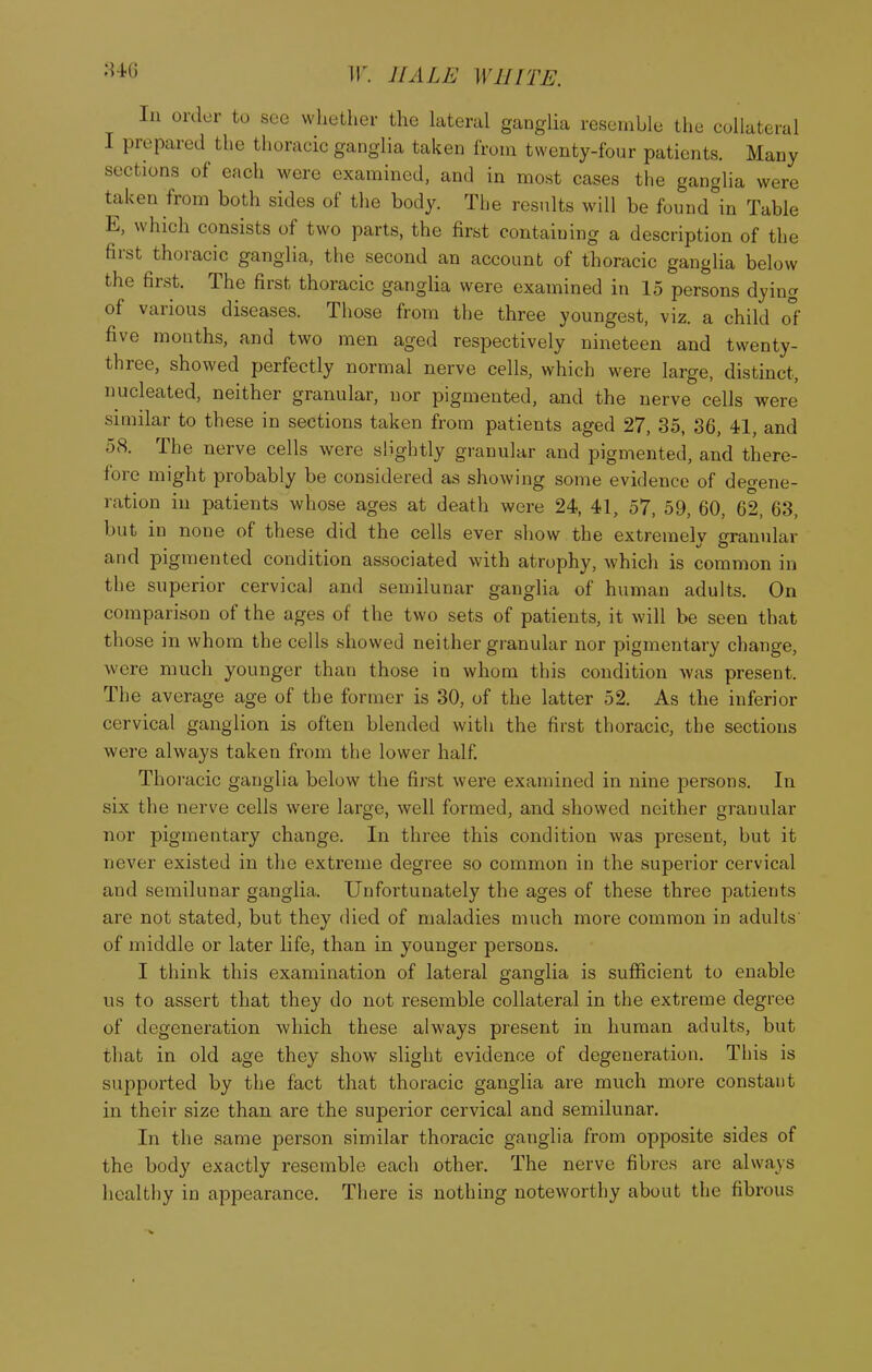 In order to see whether the lateral ganglia resemble the collateral I prepared the thoracic ganglia taken from twenty-four patients. Many sections of each were examined, and in most cases the ganglia were taken from both sides of the body. The results will be found in Table E, which consists of two parts, the first containing a description of the first thoracic ganglia, the second an account of thoracic ganglia below the first. The first thoracic ganglia were examined in 15 persons dying of various diseases. Those from the three youngest, viz. a child ol five months, and two men aged respectively nineteen and twenty- three, showed perfectly normal nerve cells, which were large, distinct, nucleated, neither granular, nor pigmented, and the nerve cells were similar to these in sections taken from patients aged 27, 35, 36, 41, and 58. The nerve cells were slightly granular and pigmented, and there- fore might probably be considered as showing some evidence of deo-ene- ration m patients whose ages at death were 24, 41, 57, 59, 60, 62, 63, but in none of these did the cells ever show the extremely granular and pigmented condition associated with atrophy, which is common in the superior cervical and semilunar ganglia of human adults. On comparison of the ages of the two sets of patients, it will be seen that those in whom the cells showed neither granular nor pigmentary change, were much younger than those in whom this condition was present. The average age of the former is 30, of the latter 52. As the inferior cervical ganglion is often blended with the first thoracic, the sections were always taken from the lower half. Thoracic ganglia below the first were examined in nine persons. In six the nerve cells were large, well formed, and showed neither granular nor pigmentary change. In three this condition was present, but it never existed in the extreme degree so common in the supei'ior cervical and semilunar ganglia. Unfortunately the ages of these three patients are not stated, but they died of maladies much more common in adults of middle or later life, than in younger persons. I think this examination of lateral ganglia is sufficient to enable us to assert that they do not resemble collateral in the extreme degree of degeneration which these always present in human adults, but that in old age they show slight evidence of degeneration. This is supported by the fact that thoracic ganglia are much more constant in their size than are the superior cervical and semilunar. In the same person similar thoracic ganglia from opposite sides of the body exactly resemble each other. The nerve fibres arc always healthy in appearance. There is nothing noteworthy about the fibrous