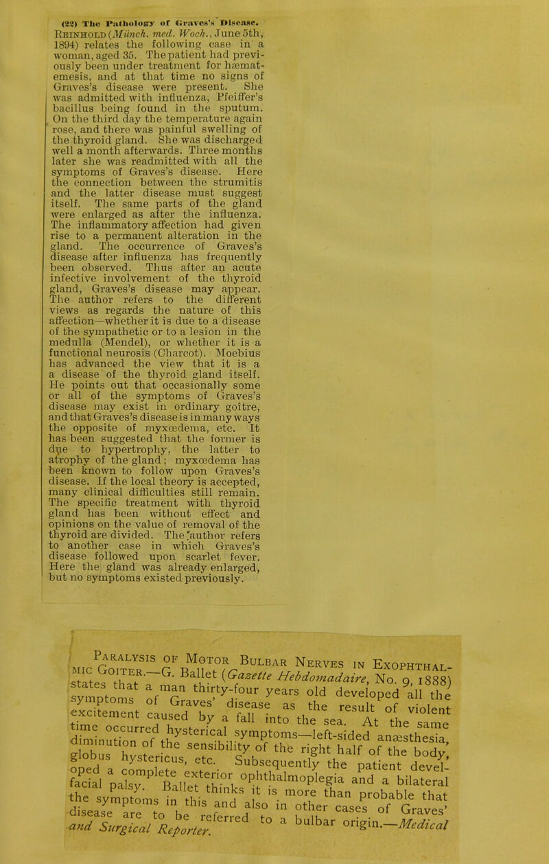 <ie3) The Patlioloifj- of <;i-ave8'M OiKcaHC. Reinhold(ilif«wcA. med. Jfoc//., Juue 5th, 1894) relates the following case in a woman, aged 35. The patient had previ- ously been under treatment for hsemat- emesis, and at that time no signs of Graves's disease were present. She was admitted with influenza, PfeifFei-'s bacillus being found in the sputum. , On the third day the temperature again ' rose, and there was painful swelling of the thyroid gland. She was discharged well a month afterwards. Three months later she was readmitted with all the symptoms of Graves's disease. Here the connection between the strumitis and the latter disease must suggest itself. The same parts of the gland were enlai-ged as after the influenza. The inflammatory affection had given rise to a permanent alteration in the gland. The occurrence of Graves's disease after influenza has frequently been observed. Thus after an acute infective involvement of the thyroid gland, Graves's disease may appear. The author refers to the different views as regards the nature of this aff'ection—whether it is due to a disease of the sympathetic or to a lesion in the medulla (Mendel), or whether it is a functional neurosis (Charcot). Moebius has advanced the view that it is a a disease of the thyroid gland itself. He points out that occasionally some or all of the symptoms of Graves's disease may exist in ordinary goitre, and that Graves's disease is in many ways the opposite of myxoedema, etc. It has been suggested that the former is di,ie to hypertrophy, the latter to atrophy of the gland; myxoedema has been known to follow upon Graves's disease. If the local theory is accepted, many clinical difficulties still remain. The specific treatment with thyroid gland has been without effect and opinions on the value of removal of the thyroid are divided. The 'author refers to another case in which Graves's disease followed upon scarlet fever. Here the gland was already enlarged, but no symptoms existed previously. symptoms ofT °W developed aU the' symptoms ol Graves disease as the result of vioI»„f and Surgical Replter 