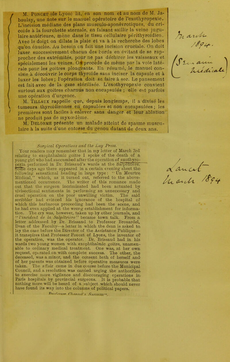M. PoNCET (de Lyon) lit, en son nom ct au nom de M. Ja- boulay, une note sur le manuel opdratoire de rexothyropexie. L'incision mediane des plans musculo-aponevrotiques, du cri- coido a la (ourohette sternale, en faisant saillir la veine jugu- laire anterieure, mene dans le tissu cellulaire perithyroidien. Avec le doigt on dilate la plaie et va h la recherche des lobes qu'on onuclee. Au besoin on fait une incision cruciale. On doit luxer successivement chaoun des bords en evitant de se rap- procher des extreraites, pour ne pas dechirer les vaisseaux et specialement les veines. Oil procede de meme par la voie late- rale pour les goitres plongeants. En resume, le manuel con- siste h deoouvrir le corps thyroide sans inciser la capsule et a luxer les lobes; I'operation doit se faire a sec. Le pansement est fait avec de la gaze sterilisee. L'exothyropexie convient surtout aux goitres charnus non encapsules ; elle ei^t parfois une operation d'urgence. M. TiLLAUx rappelle que, depuis longtempp, il a divise les tumeurs thyroidiennes en capsulees et non encapsulees ; les premieres sont faciles a enlever sans danger et leur ablation ne produit pas de myxoedeme. M. Delorme pr^sente un malado atteint de spasme muscu- laire h la suite d'une entorse du genou datant de deux ans. Surg ical Operations and the Lay Press. Your readers may remember that in my letter of March 3rd relating to exophthalmic goitre I spoke of the death of a young girl who had succumbed after the operation of exothyro- pexia performed in Dr. Brissaud's wards at the Saipetriere. some days ago there appeared in a certain evening sheet the following sensational heading in large type: '' Un Meurtre Medical, which, as it turned out, referred to the above- mentioned occurrence. The writer of this romance made out that the surgeon incriminated had been actuated by vivisectional sentiments in performing an unnecessary and cruel operation on the poor unwilling victim. The said scribbler had evinced his ignorance of the hospital of which this barbarous proceeding had been the scene, and he had even applied at the wrong establishment for informa- tion. The cry was, however, taken up by other journals, and rincident de la Saipetriere became town talk. From a letter addressed by Dr. Brissaud to Professor Brouardel,. Dean of the Faculty—a letter in which the dean is asked to lay the ca&e before the Director of the Assistance Publique— it transpires that Prolessor Poucet of Lyons, the inventor of the operation, was the operator. Dr. Brissaud had in his wards two joung women with exophthalmic goitre, unamen- able to ordinary medical treatment. One was, at her own request, opt rated on with complete success. The other, the deceased, was a minor, and the consent both of herself and of her parents was obtained before operative measures were taken. The affair came in due course before the Municipal Council, and a resolution was carried urging the authorities to exercise more vigilance and discouraging operations la Paris hospitals by provincial surgeons. It is probable that nothing more will be heard of a subject which should never have found its way into the columns of political papers.