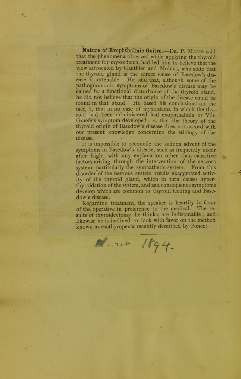 Nature of Exophthalmic Goitre.—Dr. P. Marie said that the phenomena observed while applying the thyroid treatment for myxoedema, had led him to believe that the view advocated by Gauthier and Mobius, who state that the thyroid gland is the direct cause of Basedow's dis- ease, is untenable. He said that, although some of the pathognomonic symptoms of Basedow's disease may be caused by a functional disturbance of the thyroid gland, he did not believe that the origin of the disease could be found in that gland. He based his conclusions on the fact, I, that in no case of myxoedema in which the thy- roid had been administered had exophthalmia or Von Graefe's symptom developed ; 2, that the theory of the thyroid origin of Basedow's disease does not accord with our present knowledge concerning the etiology of the disease. It is impossible to reconcile the sudden advent of the symptoms in Basedow's disease, such as frequently occur after fright, with any explanation other than causative factors arising through the intervention of the nervous system, particularly the sympathetic system. From this disorder of the nervous system results exaggerated activ- ity of the thyroid gland, which in turn causes hyper- thyroidation of the system, and as a consequence symptoms develop which are common to thyroid feeding and Base- dow's disease. Regarding treatment, the speaker is heartily in favor of the operative in preference to the medical. The re- sults of thyroidectomy, he thinks, are indisputable ; and likewise he is inclined to look with favor on the method known as esothyropexia recently described by Poncet.'
